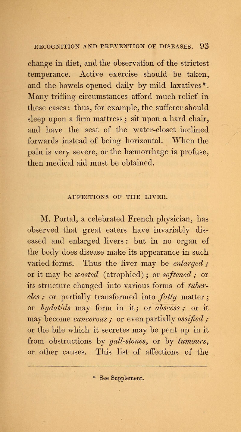 change in diet, and the observation of the strictest temperance. Active exercise should be taken, and the bowels opened daily by mild laxatives*. Many trifling circumstances aflbrd much relief in these cases: thus, for example, the sufferer should sleep upon a firm mattress; sit upon a hard chair, and have the seat of the water-closet inclined forwards instead of being horizontal. When the pain is very severe, or the haemorrhage is profuse, then medical aid must be obtained. AFFECTIONS OF THE LIVER. M. Portal, a celebrated French physician, has observed that great eaters have invariably dis- eased and enlarged livers : but in no organ of the body does disease make its appearance in such varied forms. Thus the liver may be enlarged ; or it may be toasted (atrophied) ; or softened ; or its structure changed into various forms of tuber- cles ; or partially transformed into fatty matter; or hydatids may form in it; or abscess; or it may become cancerous ; or even partially ossified ; or the bile which it secretes may be pent up in it from obstructions by gall-stones, or by tumours, or other causes. This list of affections of the