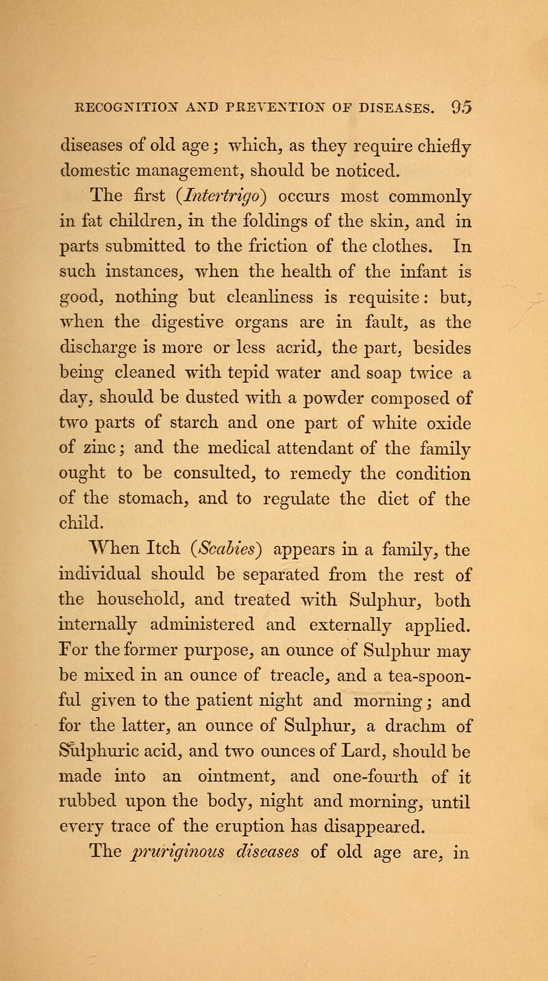 diseases of old age; which, as they require chiefly domestic management, should be noticed. The first {Intertrigo) occurs most commonly in fat children, in the foldings of the skin, and in parts submitted to the friction of the clothes. In such instances, when the health of the infant is good, nothing but cleanliness is requisite: but, when the digestive organs are in fault, as the discharge is more or less acrid, the part, besides being cleaned with tepid water and soap twice a day, should be dusted with a powder composed of two parts of starch and one part of white oxide of zinc; and the medical attendant of the family ought to be consulted, to remedy the condition of the stomach, and to regulate the diet of the child. When Itch (Scabies) appears in a family, the individual should be separated from the rest of the household, and treated with Sulphur, both internally administered and externally applied. For the former purpose, an ounce of Sulphur may be mixed in an ounce of treacle, and a tea-spoon- ful given to the patient night and morning; and for the latter, an ounce of Sulphur, a drachm of Sulphuric acid, and two ounces of Lard, should be made into an ointment, and one-fourth of it rubbed upon the body, night and morning, until every trace of the eruption has disappeared. The pruriginous diseases of old age are, in