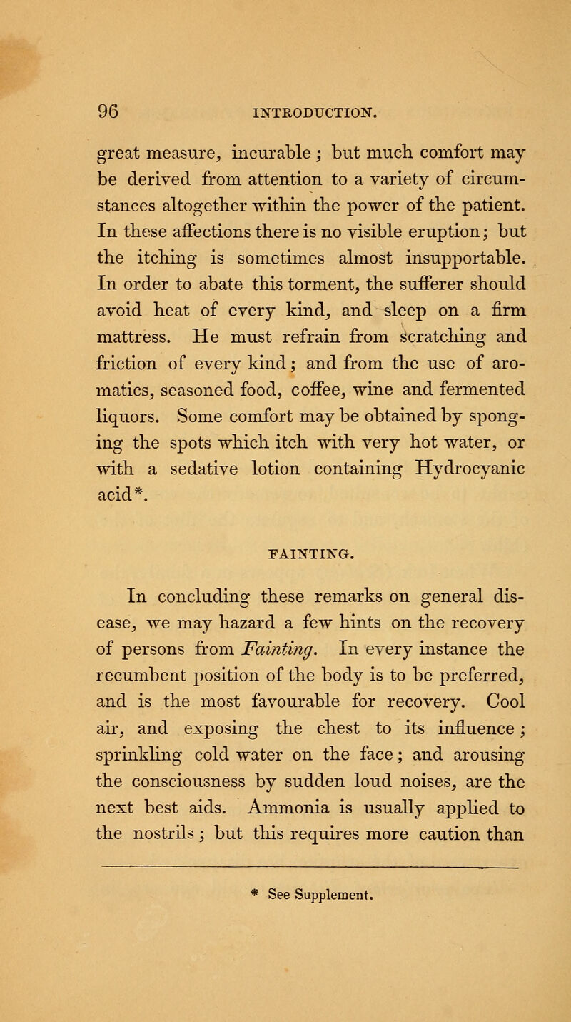 great measure, incurable ; but much comfort may be derived from attention to a variety of circum- stances altogether within the power of the patient. In these affections there is no visible eruption; but the itching is sometimes almost insupportable. In order to abate this torment, the sufferer should avoid heat of every kind, and sleep on a firm mattress. He must refrain from scratching and friction of every kind; and from the use of aro- matics, seasoned food, coffee, wine and fermented liquors. Some comfort may be obtained by spong- ing the spots which itch with very hot water, or with a sedative lotion containing Hydrocyanic acid*. FAINTING. In concluding these remarks on general dis- ease, we may hazard a few hints on the recovery of persons from Fainting. In every instance the recumbent position of the body is to be preferred, and is the most favourable for recovery. Cool air, and exposing the chest to its influence; sprinkling cold water on the face; and arousing the consciousness by sudden loud noises, are the next best aids. Ammonia is usually applied to the nostrils; but this requires more caution than