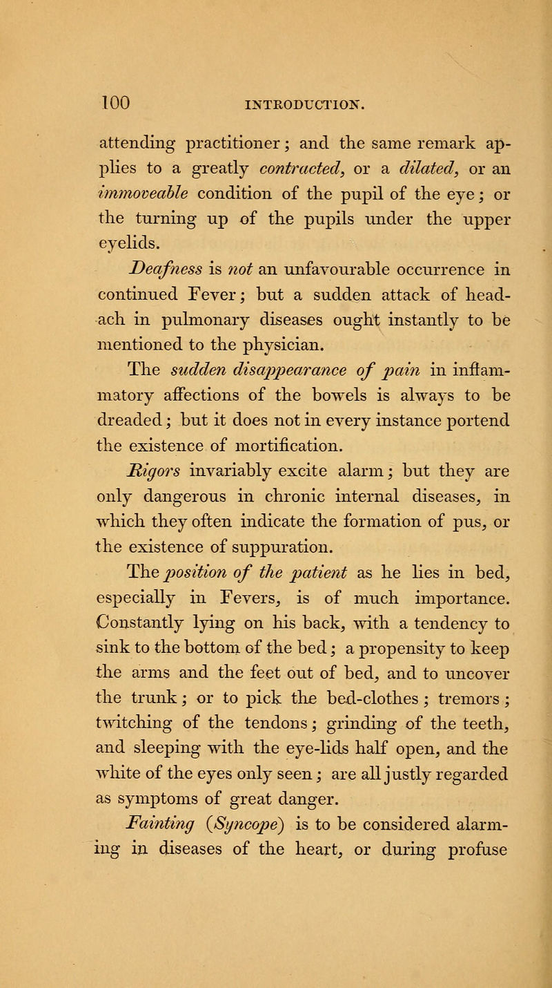 attending practitioner; and the same remark ap- plies to a greatly contracted, or a dilated, or an immoveable condition of the pupil of the eye; or the turning up of the pupils under the upper eyelids. Deafness is not an unfavourable occurrence in continued Fever; but a sudden attack of head- ach in pulmonary diseases ought instantly to be mentioned to the physician. The sudden disappearance of pain in inflam- matory affections of the bowels is always to be dreaded; but it does not in every instance portend the existence of mortification. Rigors invariably excite alarm; but they are only dangerous in chronic internal diseases, in which they often indicate the formation of pus, or the existence of suppuration. The position of the patient as he lies in bed, especially in Fevers, is of much importance. Constantly lying on his back, with a tendency to sink to the bottom of the bed; a propensity to keep the arms and the feet out of bed, and to uncover the trunk; or to pick the bed-clothes; tremors; twitching of the tendons; grinding of the teeth, and sleeping with the eye-lids half open, and the white of the eyes only seen; are all justly regarded as symptoms of great danger. Fainting (Syncope) is to be considered alarm- ing in diseases of the heart, or during profuse