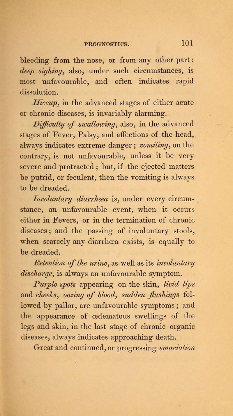 bleeding from the nose, or from any other part: deep sighing, also, under such circumstances, is most unfavourable, and often indicates rapid dissolution. Hiccup, in the advanced stages of either acute or chronic diseases, is invariably alarming. Difficulty of swallowing, also, in the advanced stages of Fever, Palsy, and affections of the head, always indicates extreme danger; vomiting, on the contrary, is not unfavourable, unless it be very severe and protracted; but, if the ejected matters be putrid, or feculent, then the vomiting is always to be dreaded. Involuntary diarrhcea is, under every circum- stance, an unfavourable event, when it occurs either in Fevers, or in the termination of chronic diseases; and the passing of involuntary stools, when scarcely any diarrhoea exists, is equally to be dreaded. Retention of the urine, as well as its involuntary discharge, is always an unfavourable symptom. Purple spots appearing on the skin, livid lips and cheeks, oozing of blood, sudden flushings fol- lowed by pallor, are unfavourable symptoms; and the appearance of cedematous swellings of the legs and skin, in the last stage of chronic organic diseases, always indicates approaching death. Great and continued, or progressing emaciation