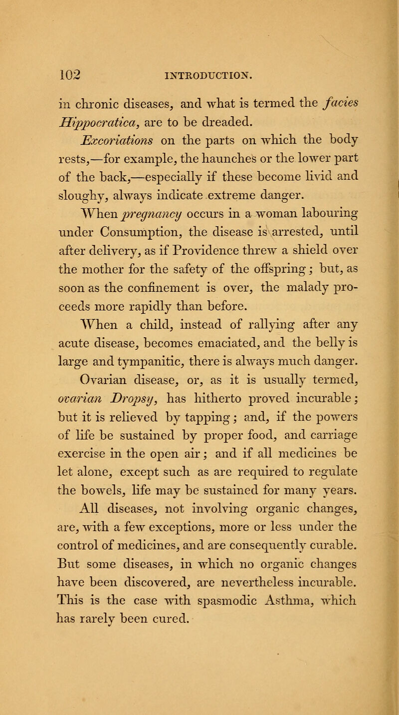 in chronic diseases, and what is termed the fades Hippocratica, are to be dreaded. Excoriations on the parts on which the body rests,—for example, the haunches or the lower part of the back,—especially if these become livid and slonghy, always indicate extreme danger. When pregnancy occurs in a woman labouring under Consumption, the disease is arrested, until after delivery, as if Providence threw a shield over the mother for the safety of the offspring; but, as soon as the confinement is over, the malady pro- ceeds more rapidly than before. When a child, instead of rallying after any acute disease, becomes emaciated, and the belly is large and tympanitic, there is always much danger. Ovarian disease, or, as it is usually termed, ovarian Dropsy, has hitherto proved incurable; but it is relieved by tapping; and, if the powers of life be sustained by proper food, and carriage exercise in the open air; and if all medicines be let alone, except such as are required to regulate the bowels, life may be sustained for many years. All diseases, not involving organic changes, are, with a few exceptions, more or less under the control of medicines, and are consequently curable. But some diseases, in which no organic changes have been discovered, are nevertheless incurable. This is the case with spasmodic Asthma, which has rarely been cured.