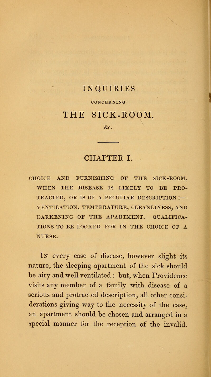 INQUIRIES CONCERNING THE SICK-ROOM, &c. CHAPTER I. WHEN THE DISEASE IS LIKELY TO BE PRO- TRACTED, OR IS OF A PECULIAR DESCRIPTION : VENTILATION, TEMPERATURE, CLEANLINESS, AND DARKENING OF THE APARTMENT. QUALIFICA- TIONS TO BE LOOKED FOR IN THE CHOICE OF A NURSE. In every case of disease, however slight its nature, the sleeping apartment of the sick should be airy and well ventilated : but, when Providence visits any member of a family with disease of a serious and protracted description, all other consi- derations giving way to the necessity of the case, an apartment should be chosen and arranged in a special manner for the reception of the invalid.