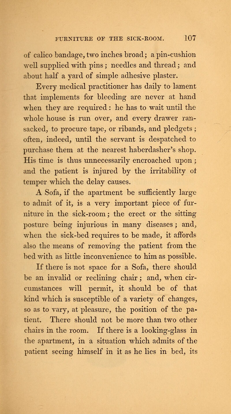 of calico bandage, two inches broad; a pin-cushion well supplied with pins; needles and thread; and about half a yard of simple adhesive plaster. Every medical practitioner has daily to lament that implements for bleeding are never at hand when they are required : he has to wait until the whole house is run over, and every drawer ran- sacked, to procure tape, or ribands, and pledgets; often, indeed, until the servant is despatched to purchase them at the nearest haberdasher's shop. His time is thus unnecessarily encroached upon ; and the patient is injured by the irritability of temper which the delay causes. A Sofa, if the apartment be sufficiently large to admit of it, is a very important piece of fur- niture in the sick-room; the erect or the sitting posture being injurious in many diseases; and, when the sick-bed requires to be made, it affords also the means of removing the patient from the bed with as little inconvenience to him as possible. If there is not space for a Sofa, there should be an invalid or reclining chair; and, when cir- cumstances will permit, it should be of that kind which is susceptible of a variety of changes, so as to vary, at pleasure, the position of the pa- tient. There should not be more than two other chairs in the room. If there is a looking-glass in the apartment, in a situation which admits of the patient seeing himself in it as he lies in bed, its