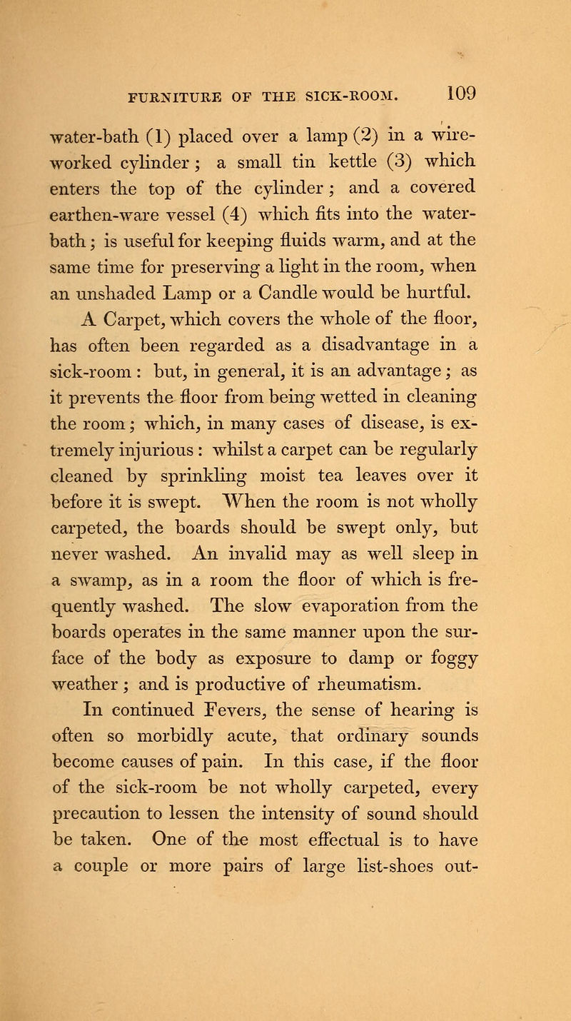 water-bath (1) placed over a lamp (2) in a wire- worked cylinder; a small tin kettle (3) which enters the top of the cylinder; and a covered earthen-ware vessel (4) which fits into the water- bath ; is useful for keeping fluids warm, and at the same time for preserving a light in the room, when an unshaded Lamp or a Candle would be hurtful. A Carpet, which covers the whole of the floor, has often been regarded as a disadvantage in a sick-room : but, in general, it is an advantage; as it prevents the floor from being wetted in cleaning the room; which, in many cases of disease, is ex- tremely injurious : whilst a carpet can be regularly cleaned by sprinkling moist tea leaves over it before it is swept. When the room is not wholly carpeted, the boards should be swept only, but never washed. An invalid may as well sleep in a swamp, as in a room the floor of which is fre- quently washed. The slow evaporation from the boards operates in the same manner upon the sur- face of the body as exposure to damp or foggy weather ; and is productive of rheumatism. In continued Fevers, the sense of hearing is often so morbidly acute, that ordinary sounds become causes of pain. In this case, if the floor of the sick-room be not wholly carpeted, every precaution to lessen the intensity of sound should be taken. One of the most effectual is to have a couple or more pairs of large list-shoes out-