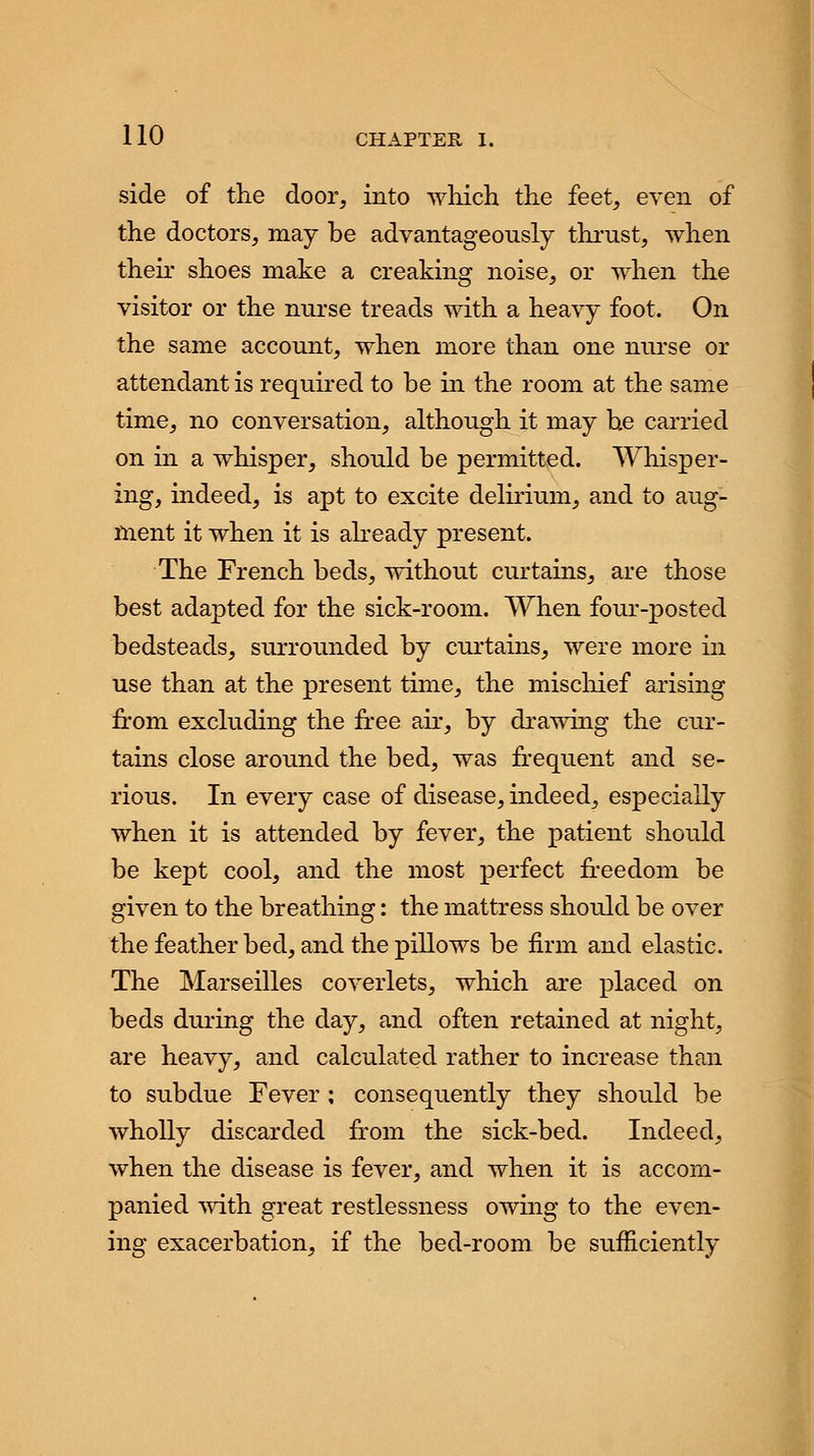 side of the door, into which the feet, even of the doctors, may be advantageously thrust, when their shoes make a creaking noise, or when the visitor or the nurse treads with a heavy foot. On the same account, when more than one nurse or attendant is required to be in the room at the same time, no conversation, although it may be carried on in a whisper, should be permitted. Whisper- ing, indeed, is apt to excite delirium, and to aug- ment it when it is already present. The French beds, without curtains, are those best adapted for the sick-room. When four-posted bedsteads, surrounded by curtains, were more in use than at the present time, the mischief arising from excluding the free air, by drawing the cur- tains close around the bed, was frequent and se- rious. In every case of disease, indeed, especially when it is attended by fever, the patient should be kept cool, and the most perfect freedom be given to the breathing: the mattress should be over the feather bed, and the pillows be firm and elastic. The Marseilles coverlets, which are placed on beds during the day, and often retained at night, are heavy, and calculated rather to increase than to subdue Fever ; consequently they should be wholly discarded from the sick-bed. Indeed, when the disease is fever, and when it is accom- panied with great restlessness owing to the even- ing exacerbation, if the bed-room be sufficiently
