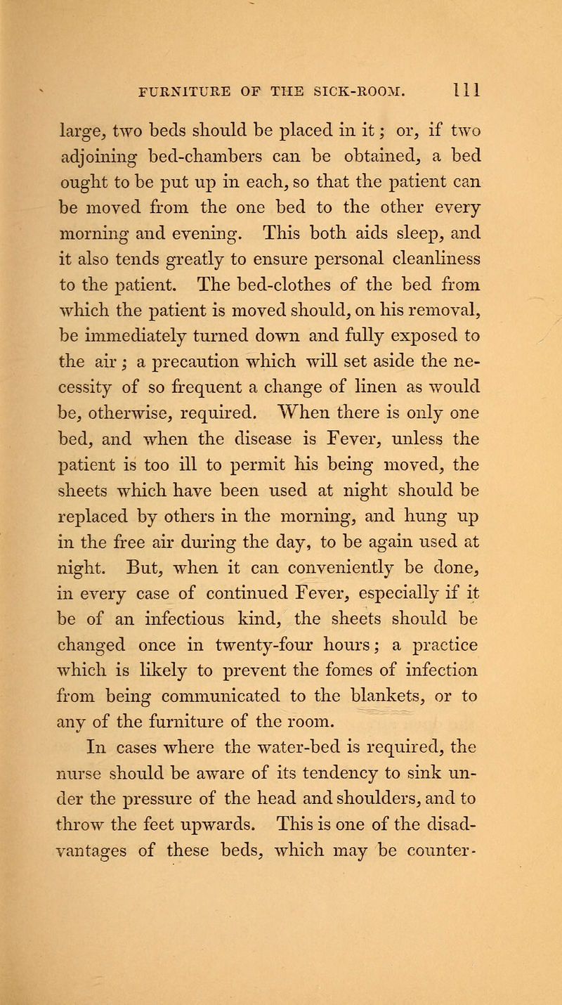 large, two beds should be placed in it; or, if two adjoining bed-chambers can be obtained, a bed ought to be put up in each, so that the patient can be moved from the one bed to the other every morning and evening. This both aids sleep, and it also tends greatly to ensure personal cleanliness to the patient. The bed-clothes of the bed from which the patient is moved should, on his removal, be immediately turned down and fully exposed to the air; a precaution which will set aside the ne- cessity of so frequent a change of linen as would be, otherwise, required. When there is only one bed, and when the disease is Fever, unless the patient is too ill to permit his being moved, the sheets which have been used at night should be replaced by others in the morning, and hung up in the free air during the day, to be again used at night. But, when it can conveniently be done, in every case of continued Fever, especially if it be of an infectious kind, the sheets should be changed once in twenty-four hours; a practice which is likely to prevent the fomes of infection from being communicated to the blankets, or to any of the furniture of the room. In cases where the water-bed is required, the nurse should be aware of its tendency to sink un- der the pressure of the head and shoulders, and to throw the feet upwards. This is one of the disad- vantages of these beds, which may be counter-