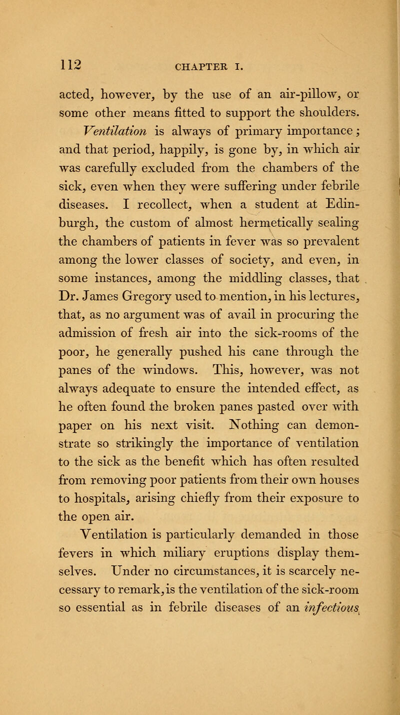 acted, however, by the use of an air-pillow, or some other means fitted to support the shoulders. Ventilation is always of primary importance; and that period, happily, is gone by, in which air was carefully excluded from the chambers of the sick, even when they were suffering under febrile diseases. I recollect, when a student at Edin- burgh, the custom of almost hermetically sealing the chambers of patients in fever was so prevalent among the lower classes of society, and even, in some instances, among the middling classes, that Dr. James Gregory used to mention, in his lectures, that, as no argument was of avail in procuring the admission of fresh air into the sick-rooms of the poor, he generally pushed his cane through the panes of the windows. This, however, was not always adequate to ensure the intended effect, as he often found the broken panes pasted over with paper on his next visit. Nothing can demon- strate so strikingly the importance of ventilation to the sick as the benefit which has often resulted from removing poor patients from their own houses to hospitals, arising chiefly from their exposure to the open air. Ventilation is particularly demanded in those fevers in which miliary eruptions display them- selves. Under no circumstances, it is scarcely ne- cessary to remark, is the ventilation of the sick-room so essential as in febrile diseases of an infectious.