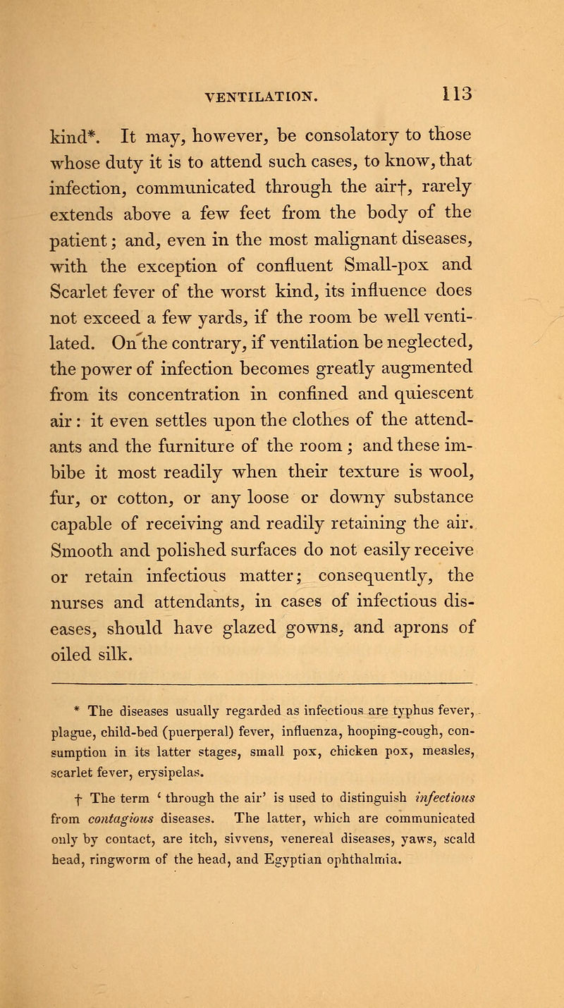 kind*. It may, however, be consolatory to those whose duty it is to attend such cases, to know, that infection, communicated through the airf, rarely extends above a few feet from the body of the patient; and, even in the most malignant diseases, with the exception of confluent Small-pox and Scarlet fever of the worst kind, its influence does not exceed a few yards, if the room be well venti- lated. Onthe contrary, if ventilation be neglected, the power of infection becomes greatly augmented from its concentration in confined and quiescent air: it even settles upon the clothes of the attend- ants and the furniture of the room; and these im- bibe it most readily when their texture is wool, fur, or cotton, or any loose or downy substance capable of receiving and readily retaining the air.. Smooth and polished surfaces do not easily receive or retain infectious matter; consequently, the nurses and attendants, in cases of infectious dis- eases, should have glazed gowns, and aprons of oiled silk. * The diseases usually regarded as infectious are typhus fever, plague, child-bed (puerperal) fever, influenza, hooping-cough, con- sumption in its latter stages, small pox, chicken pox, measles, scarlet fever, erysipelas. f The term {through the air' is used to distinguish infectious from contagious diseases. The latter, which are communicated only by contact, are itch, sivvens, venereal diseases, yaws, scald head, ringworm of the head, and Egyptian ophthalmia.