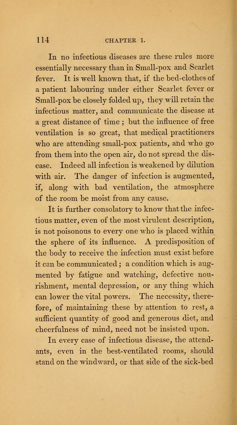 In no infectious diseases are these rules more essentially necessary than in Small-pox and Scarlet fever. It is well known that, if the bed-clothes of a patient labouring under either Scarlet fever or Small-pox be closely folded up, they will retain the infectious matter, and communicate the disease at a great distance of time ; but the influence of free ventilation is so great, that medical practitioners who are attending small-pox patients, and who go from them into the open air, do not spread the dis- ease. Indeed all infection is weakened by dilution with air. The danger of infection is augmented, if, along with bad ventilation, the atmosphere of the room be moist from any cause. It is further consolatory to know that the infec- tious matter, even of the most virulent description, is not poisonous to every one who is placed within the sphere of its influence. A predisposition of the body to receive the infection must exist before it can be communicated; a condition which is aug- mented by fatigue and watching, defective nou- rishment, mental depression, or any thing which can lower the vital powers. The necessity, there- fore, of maintaining these by attention to rest, a sufficient quantity of good and generous diet, and cheerfulness of mind, need not be insisted upon. In every case of infectious disease, the attend- ants, even in the best-ventilated rooms, should stand on the windward, or that side of the sick-bed