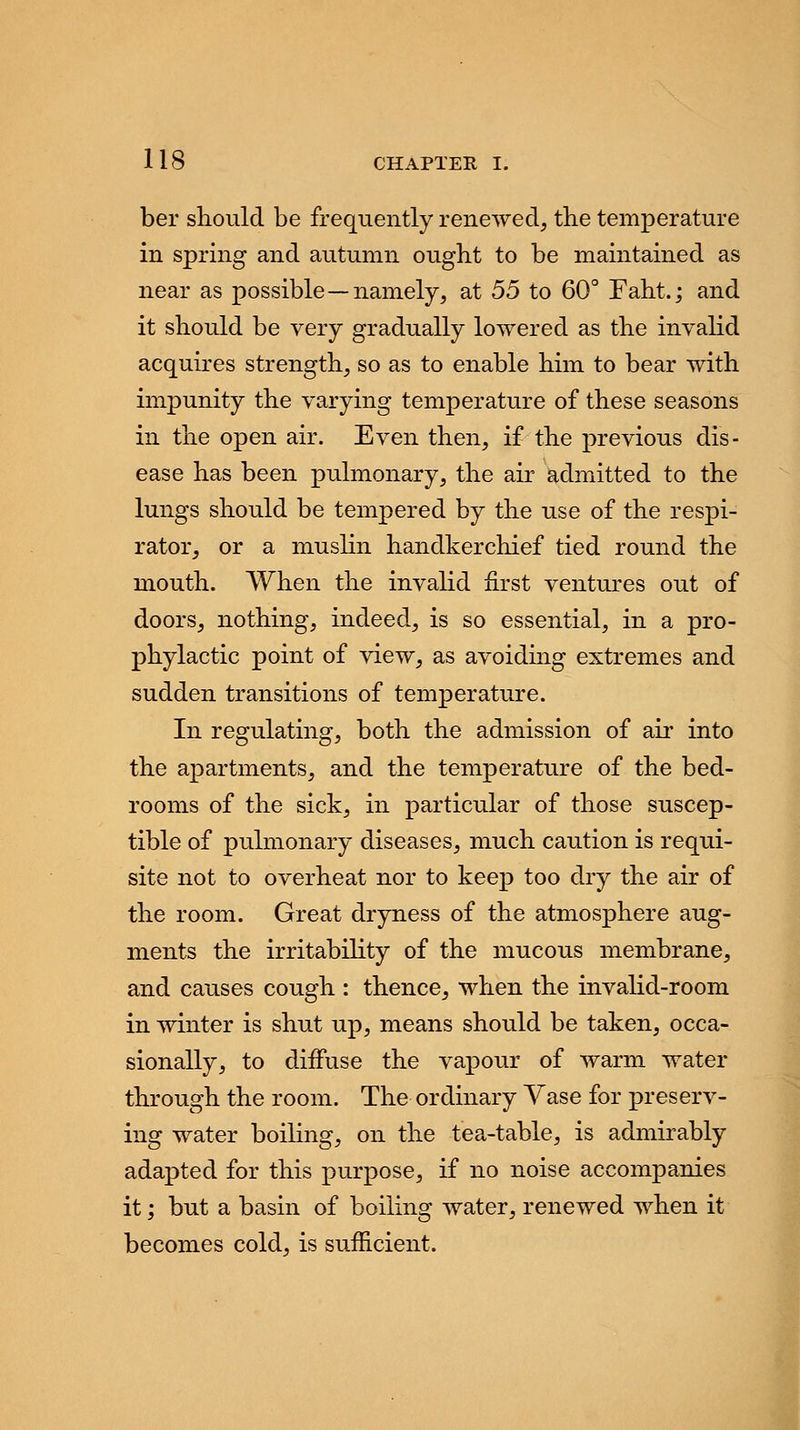 ber should be frequently renewed, the temperature in spring and autumn ought to be maintained as near as possible—namely, at 55 to 60° Faht.; and it should be very gradually lowered as the invalid acquires strength, so as to enable him to bear with impunity the varying temperature of these seasons in the open air. Even then, if the previous dis- ease has been pulmonary, the air admitted to the lungs should be tempered by the use of the respi- rator, or a muslin handkerchief tied round the mouth. When the invalid first ventures out of doors, nothing, indeed, is so essential, in a pro- phylactic point of view, as avoiding extremes and sudden transitions of temperature. In regulating, both the admission of air into the apartments, and the temperature of the bed- rooms of the sick, in particular of those suscep- tible of pulmonary diseases, much caution is requi- site not to overheat nor to keep too dry the air of the room. Great dryness of the atmosphere aug- ments the irritability of the mucous membrane, and causes cough : thence, when the invalid-room in winter is shut up, means should be taken, occa- sionally, to diffuse the vapour of warm water through the room. The ordinary Vase for preserv- ing water boiling, on the tea-table, is admirably adapted for this purpose, if no noise accompanies it; but a basin of boiling water, renewed when it becomes cold, is sufficient.