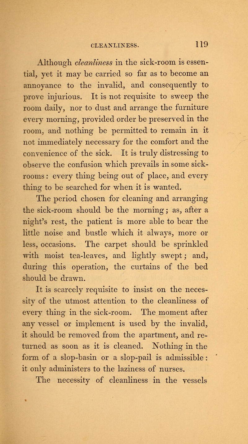 Although cleanliness in the sick-room is essen- tial, yet it may be carried so far as to become an annoyance to the invalid, and consequently to prove injurious. It is not requisite to sweep the room daily, nor to dust and arrange the furniture every morning, provided order be preserved in the room, and nothing be permitted to remain in it not immediately necessary for the comfort and the convenience of the sick. It is truly distressing to observe the confusion which prevails in some sick- rooms : every thing being out of place, and every thing to be searched for when it is wanted. The period chosen for cleaning and arranging the sick-room should be the morning; as, after a night's rest, the patient is more able to bear the little noise and bustle which it always, more or less, occasions. The carpet should be sprinkled with moist tea-leaves, and lightly swept; and, during this operation, the curtains of the bed should be drawn. It is scarcely requisite to insist on the neces- sity of the utmost attention to the cleanliness of every thing in the sick-room. The moment after any vessel or implement is used by the invalid, it should be removed from the apartment, and re- turned as soon as it is cleaned. Nothing in the form of a slop-basin or a slop-pail is admissible: it only administers to the laziness of nurses. The necessity of cleanliness in the vessels