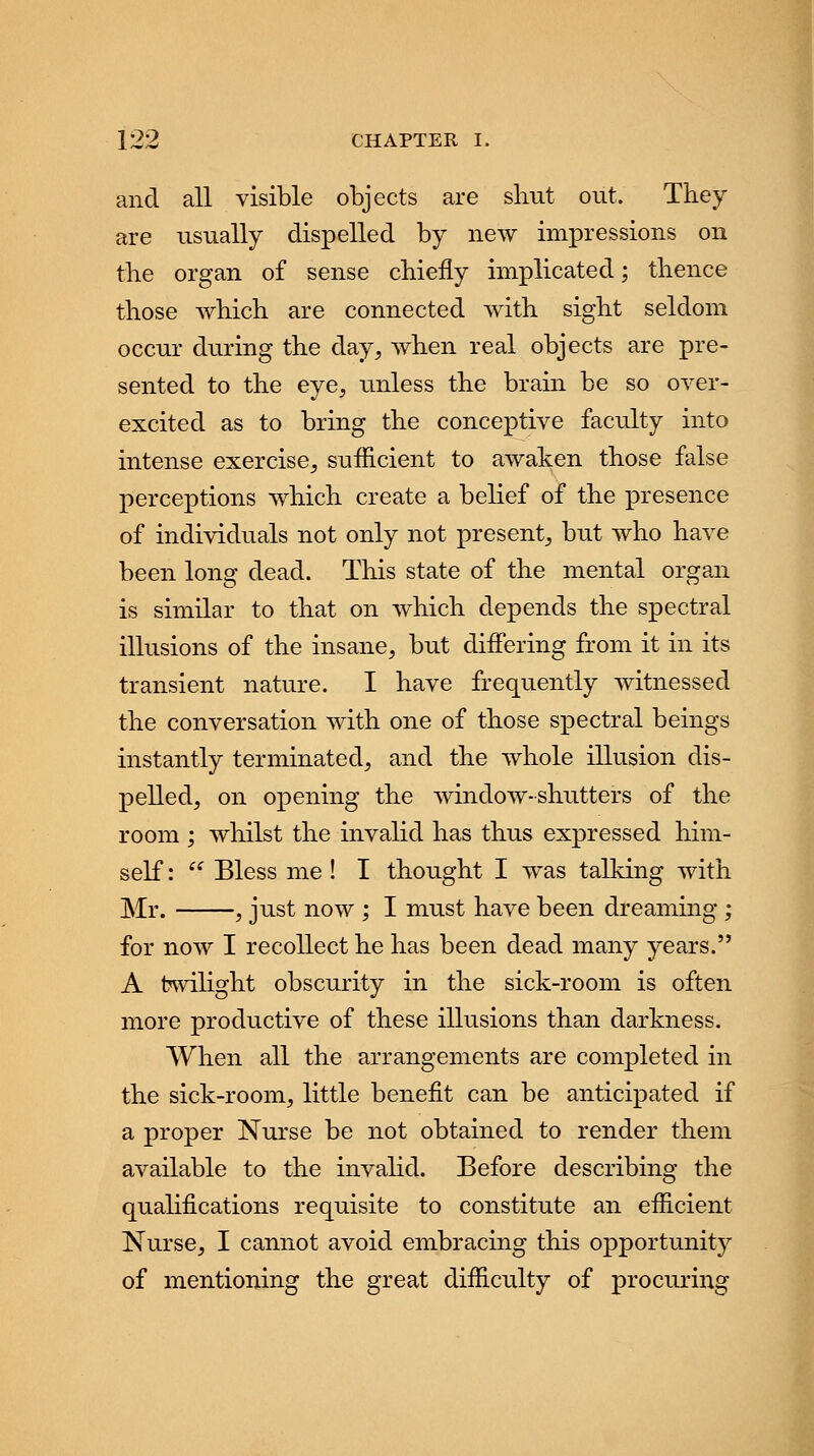 and all visible objects are shut out. They are usually dispelled by new impressions on the organ of sense chiefly implicated; thence those which are connected with sight seldom occur during the day, when real objects are pre- sented to the eye, unless the brain be so over- excited as to bring the conceptive faculty into intense exercise, sufficient to awaken those false perceptions which create a belief of the presence of individuals not only not present, but who have been long dead. This state of the mental organ is similar to that on which depends the spectral illusions of the insane, but differing from it in its transient nature. I have frequently witnessed the conversation with one of those spectral beings instantly terminated, and the whole illusion dis- pelled, on opening the window-shutters of the room ; whilst the invalid has thus expressed him- self : Bless me ! I thought I was talking with Mr. , just now ; I must have been dreaming ; for now I recollect he has been dead many years. A twilight obscurity in the sick-room is often more productive of these illusions than darkness. When all the arrangements are completed in the sick-room, little benefit can be anticipated if a proper Nurse be not obtained to render them available to the invalid. Before describing the qualifications requisite to constitute an efficient Nurse, I cannot avoid embracing this opportunity of mentioning the great difficulty of procuring