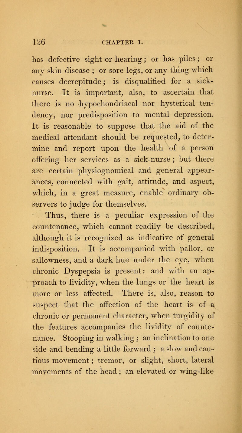 has defective sight or hearing; or has piles; or any skin disease ; or sore legs, or any thing which causes decrepitude; is disqualified for a sick- nurse. It is important, also, to ascertain that there is no hypochondriacal nor hysterical ten- dency, nor predisposition to mental depression. It is reasonable to suppose that the aid of the medical attendant should be requested, to deter- mine and report upon the health of a person offering her services as a sick-nurse ; but there are certain physiognomical and general appear- ances, connected with gait, attitude, and aspect, ■which, in a great measure, enable ordinary ob- servers to judge for themselves. Thus, there is a peculiar expression of the countenance, which cannot readily be described, although it is recognized as indicative of general indisposition. It is accompanied with pallor, or sallowness, and a dark hue under the eye, when chronic Dyspepsia is present: and with an ap- proach to lividity, when the lungs or the heart is more or less affected. There is, also, reason to suspect that the affection of the heart is of a chronic or permanent character, when turgidity of the features accompanies the lividity of counte- nance. Stooping in walking ; an inclination to one side and bending a little forward ; a slow and cau- tious movement; tremor, or slight, short, lateral movements of the head; an elevated or wing-like