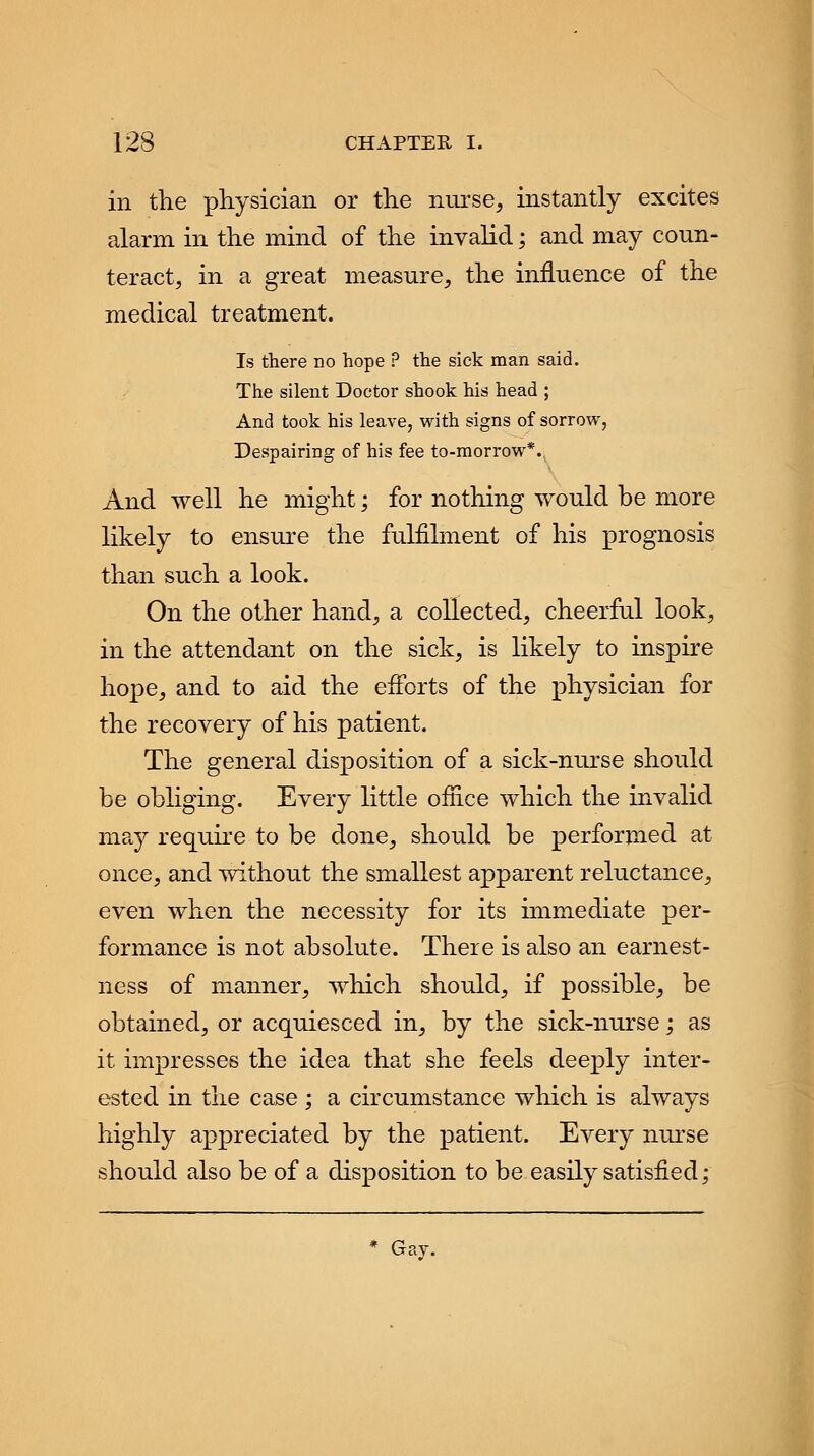 in the physician or the nurse, instantly excites alarm in the mind of the invalid; and may coun- teract, in a great measure, the influence of the medical treatment. Is there no hope ? the sick man said. The silent Doctor shook his head ; And took his leave, with signs of sorrow, Despairing of his fee to-morrow*., And well he might; for nothing would be more likely to ensure the fulfilment of his prognosis than such a look. On the other hand, a collected, cheerful look, in the attendant on the sick, is likely to inspire hope, and to aid the efforts of the physician for the recovery of his patient. The general disposition of a sick-nurse should be obliging. Every little office which the invalid may require to be done, should be performed at once, and without the smallest apparent reluctance, even when the necessity for its immediate per- formance is not absolute. There is also an earnest- ness of manner, which should, if possible, be obtained, or acquiesced in, by the sick-nurse; as it impresses the idea that she feels deeply inter- ested in the case ; a circumstance which is always highly appreciated by the patient. Every nurse should also be of a disposition to be easily satisfied; * Gay.