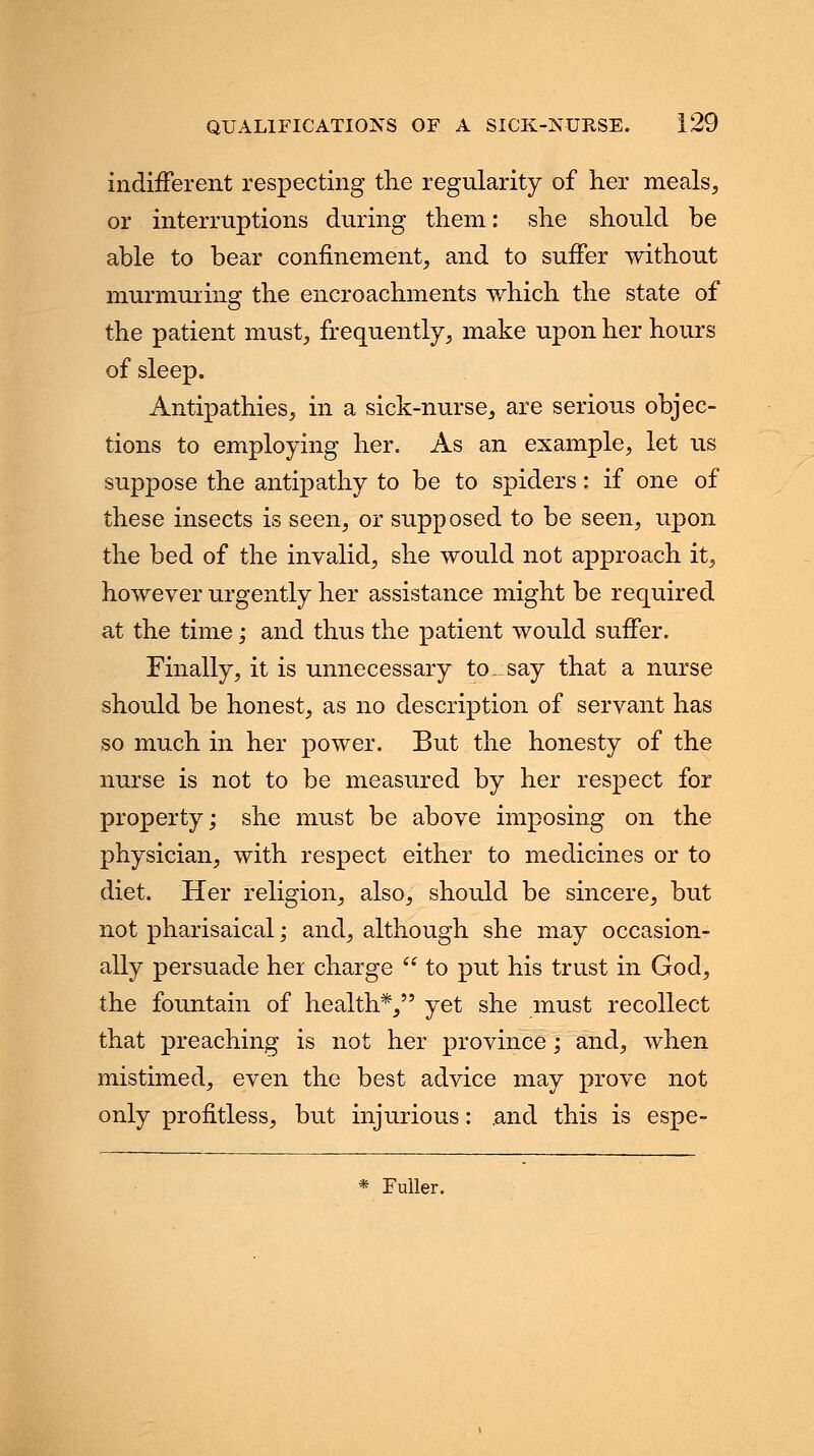 indifferent respecting the regularity of her meals, or interruptions during them: she should be able to bear confinement, and to suffer without murmuring the encroachments which the state of the patient must, frequently, make upon her hours of sleep. Antipathies, in a sick-nurse, are serious objec- tions to employing her. As an example, let us suppose the antipathy to be to spiders: if one of these insects is seen, or supposed to be seen, upon the bed of the invalid, she would not approach it, however urgently her assistance might be required at the time; and thus the patient would suffer. Finally, it is unnecessary to. say that a nurse should be honest, as no description of servant has so much in her power. But the honesty of the nurse is not to be measured by her respect for property; she must be above imposing on the physician, with respect either to medicines or to diet. Her religion, also, should be sincere, but not pharisaical; and, although she may occasion- ally persuade her charge to put his trust in God, the fountain of health*, yet she must recollect that preaching is not her province; and, when mistimed, even the best advice may prove not only profitless, but injurious: .and this is espe- * Fuller.