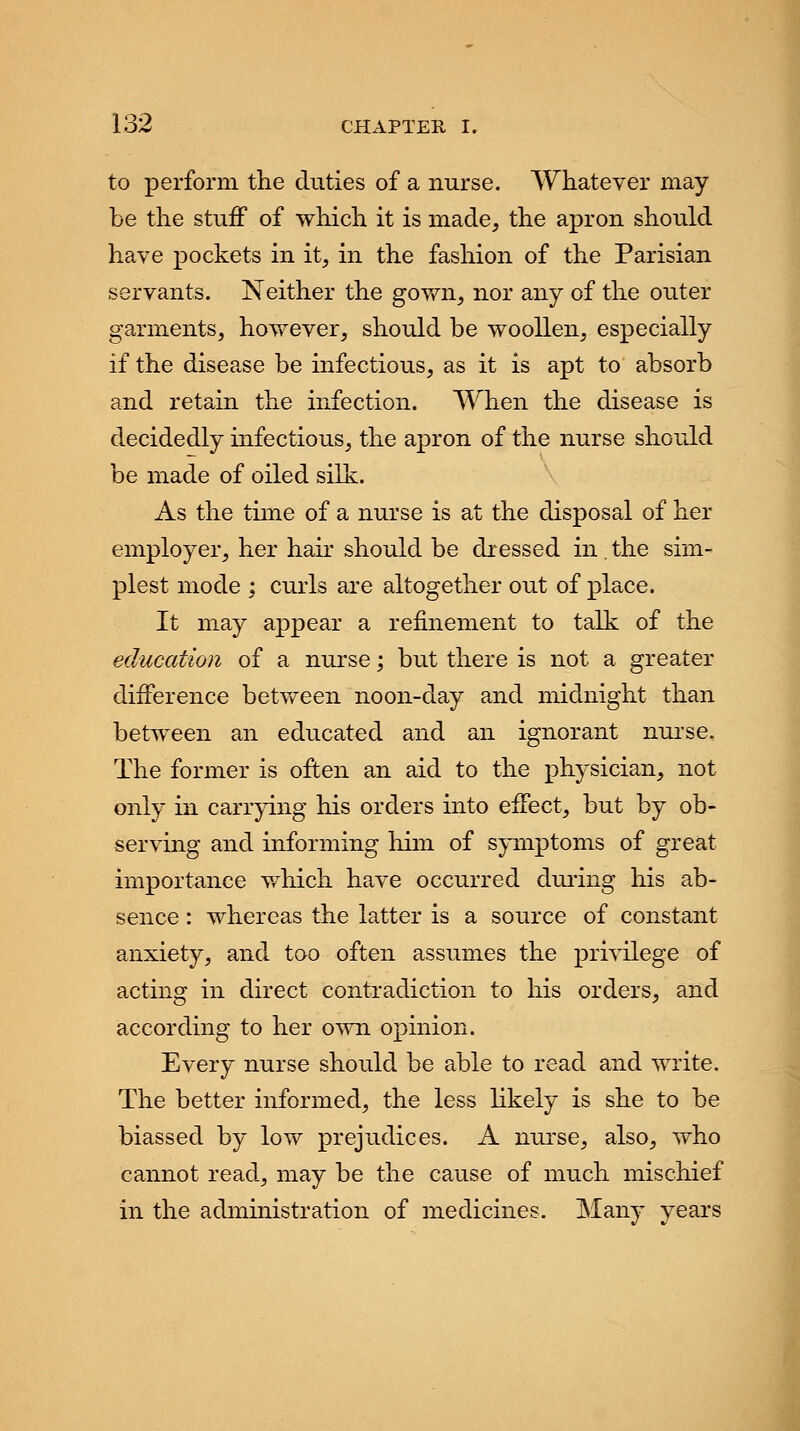 to perform the duties of a nurse. Whatever may be the stuff of which it is made, the apron should have pockets in it, in the fashion of the Parisian servants. Neither the gown, nor any of the outer garments, however, should be woollen, especially if the disease be infectious, as it is apt to absorb and retain the infection. When the disease is decidedly infectious, the apron of the nurse should be made of oiled silk. As the time of a nurse is at the disposal of her employer, her hair should be dressed in. the sim- plest mode ; curls are altogether out of place. It may appear a refinement to talk of the education of a nurse; but there is not a greater difference between noon-day and midnight than between an educated and an ignorant nurse. The former is often an aid to the physician, not only in carrying his orders into effect, but by ob- serving and informing him of symptoms of great importance which have occurred during his ab- sence : whereas the latter is a source of constant anxiety, and too often assumes the privilege of acting in direct contradiction to his orders, and according to her own opinion. Every nurse should be able to read and write. The better informed, the less likely is she to be biassed by low prejudices. A nurse, also, who cannot read, may be the cause of much mischief in the administration of medicines. Many years