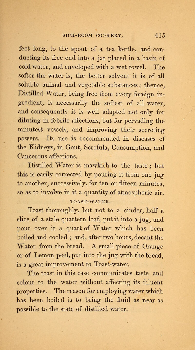 feet long, to the spout of a tea kettle, and con- ducting its free end into a jar placed in a basin of cold water, and enveloped with a wet towel. The softer the water is, the better solvent it is of all soluble animal and vegetable substances; thence, Distilled Water, being free from every foreign in- gredient, is necessarily the softest of all water, and consequently it is well adapted not only for diluting in febrile affections, but for pervading the minutest vessels, and improving their secreting powers. Its use is recommended in diseases of the Kidneys, in Gout, Scrofula, Consumption, and Cancerous affections. Distilled Water is mawkish to the taste; but this is easily corrected by pouring it from one jug to another, successively, for ten or fifteen minutes, so as to involve in it a quantity of atmospheric air. TOAST-WATER. Toast thoroughly, but not to a cinder, half a slice of a stale quartern loaf, put it into a jug, and pour over it a quart of Water which has been boiled and cooled ; and, after two hours, decant the Water from the bread. A small piece of Orange or of Lemon peel, put into the jug with the bread, is a great improvement to Toast-water. The toast in this case communicates taste and colour to the water without affecting its diluent properties. The reason for employing water which has been boiled is to bring the fluid as near as possible to the state of distilled water.