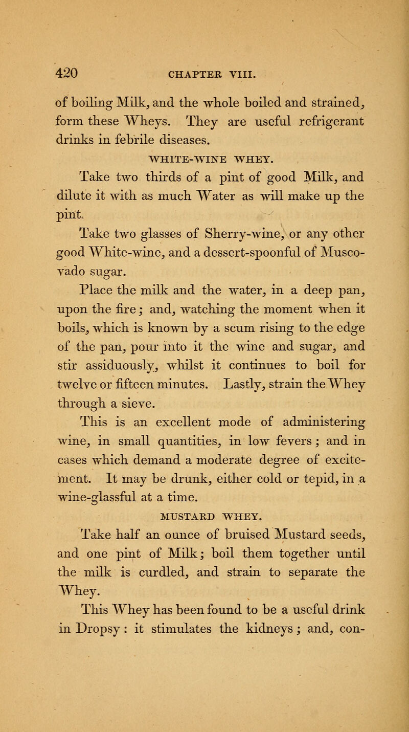 of boiling Milk, and the whole boiled and strained, form these Wheys. They are useful refrigerant drinks in febrile diseases. WHITE-WINE WHEY. Take two thirds of a pint of good Milk, and dilute it with as much Water as will make up the pint. Take two glasses of Sherry-wine, or any other good White-wine, and a dessert-spoonful of Musco- vado sugar. Place the milk and the water, in a deep pan, upon the fire ,* and, watching the moment when it boils, which is known by a scum rising to the edge of the pan, pour into it the wine and sugar, and stir assiduously, whilst it continues to boil for twelve or fifteen minutes. Lastly, strain the Whey through a sieve. This is an excellent mode of administering wine, in small quantities, in low fevers; and in cases which demand a moderate degree of excite- ment. It may be drunk, either cold or tepid, in a wine-glassful at a time. MUSTARD WHEY. Take half an ounce of bruised Mustard seeds, and one pint of Milk; boil them together until the milk is curdled, and strain to separate the Whey. This Whey has been found to be a useful drink in Dropsy : it stimulates the kidneys; and, con-