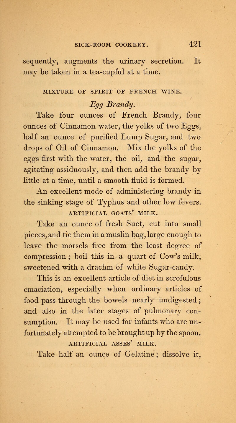 sequently, augments the urinary secretion. It may be taken in a tea-cupful at a time. MIXTURE OF SPIRIT OF FRENCH WINE. Egg Brandy. Take four ounces of French Brandy, four ounces of Cinnamon water, the yolks of two Eggs, half an ounce of purified Lump Sugar, and two drops of Oil of Cinnamon. Mix the yolks of the eggs first with the water, the oil, and the sugar, agitating assiduously, and then add the brandy by little at a time, until a smooth fluid is formed. An excellent mode of administering brandy in the sinking stage of Typhus and other low fevers. ARTIFICIAL GOATS' MILK. Take an ounce of fresh Suet, cut into small pieces, and tie them in a muslin bag, large enough to leave the morsels free from the least degree of compression % boil this in a quart of Cow's milk, sweetened with a drachm of white Sugar-candy. This is an excellent article of diet in scrofulous emaciation, especially when ordinary articles of food pass through the bowels nearly undigested; and also in the later stages of pulmonary con- sumption. It may be used for infants who are un- fortunately attempted to be brought up by the spoon. ARTIFICIAL ASSES' MILK. Take half an ounce of Gelatine; dissolve it,