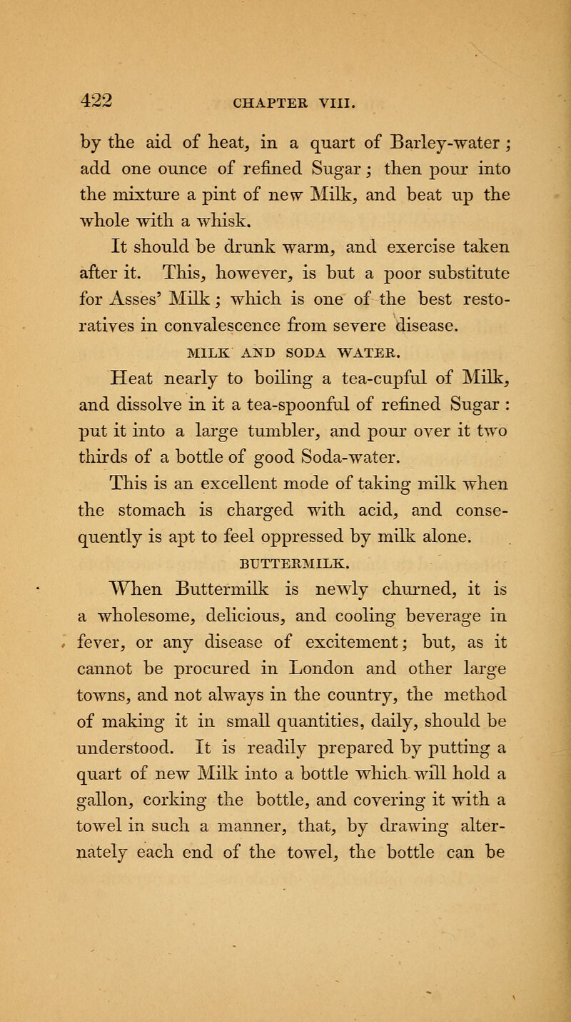 by the aid of heat, in a quart of Barley-water; add one ounce of refined Sugar; then pour into the mixture a pint of new Milk, and beat up the whole with a whisk. It should be drunk warm, and exercise taken after it. This, however, is but a poor substitute for Asses' Milk; which is one of the best resto- ratives in convalescence from severe disease. MILK AND SODA WATER. Heat nearly to boiling a tea-cupful of Milk, and dissolve in it a tea-spoonful of refined Sugar : put it into a large tumbler, and pour over it two thirds of a bottle of good Soda-water. This is an excellent mode of taking milk when the stomach is charged with acid, and conse- quently is apt to feel oppressed by milk alone. BUTTERMILK. When Buttermilk is newly churned, it is a wholesome, delicious, and cooling beverage in fever, or any disease of excitement; but, as it cannot be procured in London and other large towns, and not always in the country, the method of making it in small quantities, daily, should be understood. It is readily prepared by putting a quart of new Milk into a bottle which will hold a gallon, corking the bottle, and covering it with a towel in such a manner, that, by drawing alter- nately each end of the towel, the bottle can be