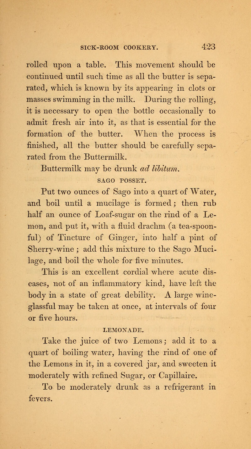 rolled upon a table. This movement should be continued until such time as all the butter is sepa- rated, which is known by its appearing in clots or masses swimming in the milk. During the rolling, it is necessary to open the bottle occasionally to admit fresh air into it, as that is essential for the formation of the butter. When the process is finished, all the butter should be carefully sepa- rated from the Buttermilk. Buttermilk may be drunk ad libitum. SAGO POSSET. Put two ounces of Sago into a quart of Water, and boil until a mucilage is formed; then rub half an ounce of Loaf-sugar on the rind of a Le- mon, and put it, with a fluid drachm (a tea^spoon- ful) of Tincture of Ginger, into half a pint of Sherry-wine ; add this mixture to the Sago Muci- lage, and boil the whole for five minutes. This is an excellent cordial where acute dis- eases, not of an inflammatory kind, have left the body in a state of great debility. A large wine- glassful may be taken at once, at intervals of four or five hours. LEMONADE. Take the juice of two Lemons; add it to a quart of boiling water, having the rind of one of the Lemons in it, in a covered jar, and sweeten it moderately with refined Sugar, or Capillaire. To be moderately drunk as a refrigerant in fevers.