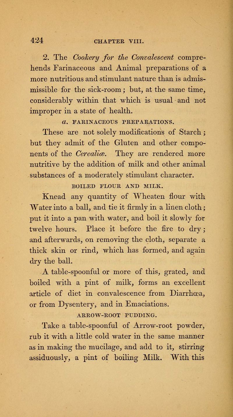 2. The Cookery for the Convalescent compre- hends Farinaceous and Animal preparations of a more nutritious and stimulant nature than is admis- missible for the sick-room; but, at the same time, considerably within that which is usual and not improper in a state of health. a. FARINACEOUS PREPARATIONS. These are not solely modifications of Starch; but they admit of the Gluten and other compo- nents of the Cerealice. They are rendered more nutritive by the addition of milk and other animal substances of a moderately stimulant character. BOILED ELOUR AND MILK. Knead any quantity of Wheaten flour with Water into a ball, and tie it firmly in a Linen cloth; put it into a pan with water, and boil it slowly for twelve hours. Place it before the fire to dry; and afterwards, on removing the cloth, separate a thick skin or rind, which has formed, and again dry the ball. A table-spoonful or more of this, grated, and boiled with a pint of milk, forms an excellent article of diet in convalescence from Diarrhoea, or from Dysentery, and in Emaciations. ARROW-ROOT PUDDING. Take a table-spoonful of Arrow-root powder, rub it with a little cold water in the same manner as in making the mucilage, and add to it, stirring assiduously, a pint of boiling Milk. With this