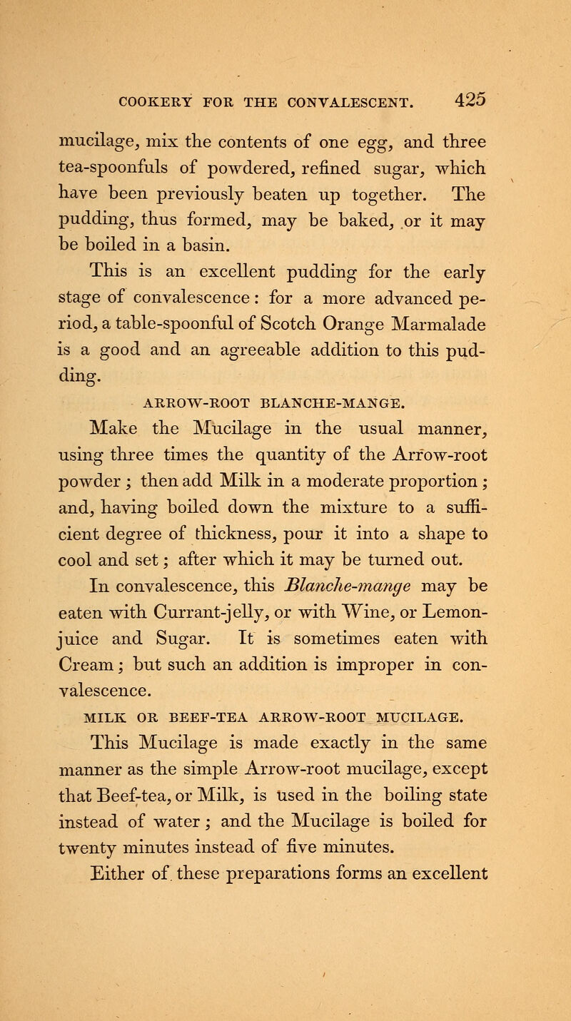 mucilage, mix the contents of one egg, and three tea-spoonfuls of powdered, refined sugar, which have been previously beaten up together. The pudding, thus formed, may be baked, or it may be boiled in a basin. This is an excellent pudding for the early stage of convalescence: for a more advanced pe- riod, a table-spoonful of Scotch Orange Marmalade is a good and an agreeable addition to this pud- ding. ARROW-ROOT BLANCHE-MANGE. Make the Mucilage in the usual manner, using three times the quantity of the Arrow-root powder ; then add Milk in a moderate proportion; and, having boiled down the mixture to a suffi- cient degree of thickness, pour it into a shape to cool and set; after which it may be turned out. In convalescence, this Blanche-mange may be eaten with Currant-jelly, or with Wine, or Lemon- juice and Sugar. It is sometimes eaten with Cream; but such an addition is improper in con- valescence. MILK OR BEEF-TEA ARROW-ROOT MUCILAGE. This Mucilage is made exactly in the same manner as the simple Arrow-root mucilage, except that Beef-tea, or Milk, is used in the boiling state instead of water; and the Mucilage is boiled for twenty minutes instead of five minutes. Either of. these preparations forms an excellent