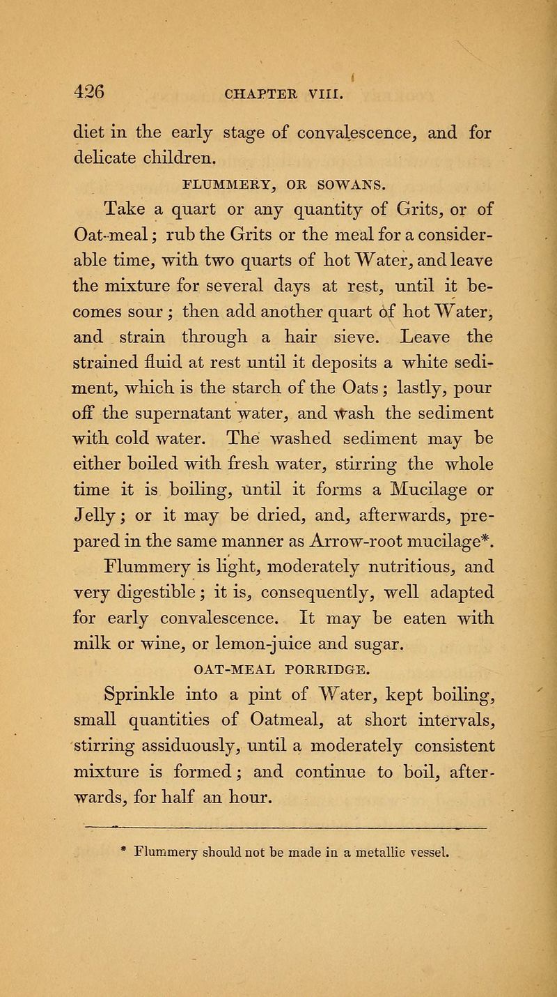 diet in the early stage of convalescence, and for delicate children. FLUMMERY, OR SOWANS. Take a quart or any quantity of Grits, or of Oat- meal; rub the Grits or the meal for a consider- able time, with two quarts of hot Water, and leave the mixture for several days at rest, until it be- comes sour ; then add another quart of hot Water, and strain through a hair sieve. Leave the strained fluid at rest until it deposits a white sedi- ment, which is the starch of the Oats; lastly, pour off the supernatant water, and Wash the sediment with cold water. The washed sediment may be either boiled with fresh water, stirring the whole time it is boiling, until it forms a Mucilage or Jelly; or it may be dried, and, afterwards, pre- pared in the same manner as Arrow-root mucilage*. Flummery is light, moderately nutritious, and very digestible; it is, consequently, well adapted for early convalescence. It may be eaten with milk or wine, or lemon-juice and sugar. OAT-MEAL PORRIDGE. Sprinkle into a pint of Water, kept boiling, small quantities of Oatmeal, at short intervals, stirring assiduously, until a moderately consistent mixture is formed; and continue to boil, after- wards, for half an hour. * Flummery should not be made in a metallic vessel.