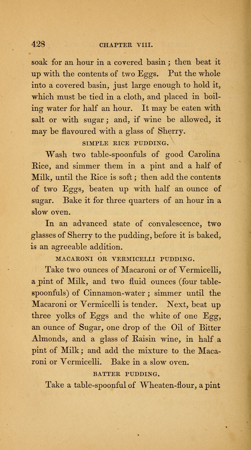 soak for an hour in a coy ere d basin; then beat it up with the contents of two Eggs. Put the whole into a covered basin, just large enough to hold it, which must be tied in a cloth, and placed in boil- ing water for half an hour. It may be eaten with salt or with sugar; and, if wine be allowed, it may be flavoured with a glass of Sherry. SIMPLE RICE PUDDING. Wash two table-spoonfuls of good Carolina Rice, and simmer them in a pint and a half of Milk, until the Bice is soft; then add the contents of two Eggs, beaten up with half an ounce of sugar. Bake it for three quarters of an hour in a slow oven. In an advanced state of convalescence, two glasses of Sherry to the pudding, before it is baked, is an agreeable addition. MACARONI OR VERMICELLI PUDDING. Take two ounces of Macaroni or of Vermicelli, a pint of Milk, and two fluid ounces (four table- spoonfuls) of Cinnamon-water; simmer until the Macaroni or Vermicelli is tender. Next, beat up three yolks of Eggs and the white of one Egg, an ounce of Sugar, one drop of the Oil of Bitter Almonds, and a glass of Raisin wine, in half a pint of Milk; and add the mixture to the Maca- roni or Vermicelli. Bake in a slow oven. BATTER PUDDING. Take a table-spoonful of Wheaten-flour, a pint