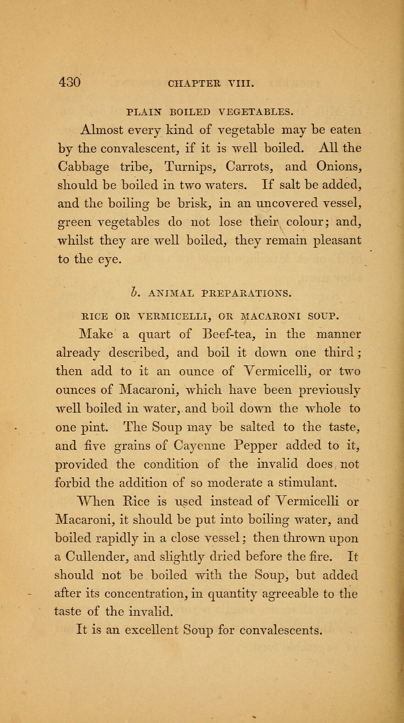 PLAIN BOILED VEGETABLES. Almost every kind of vegetable may be eaten by the convalescent, if it is well boiled. All the Cabbage tribe, Turnips, Carrots, and Onions, should be boiled in two waters. If salt be added, and the boiling be brisk, in an uncovered vessel, green vegetables do not lose their colour; and, whilst they are well boiled, they remain pleasant to the eye. b. ANIMAL PREPARATIONS. RICE OR VERMICELLI, OR MACARONI SOUP. Make a quart of Beef-tea, in the manner already described, and boil it down one third; then add to it an ounce of Vermicelli, or two ounces of Macaroni, which have been previously well boiled in water,, and boil down the whole to one pint. The Soup may be salted to the taste, and five grains of Cayenne Pepper added to it, provided the condition of the invalid does not forbid the addition of so moderate a stimulant. When Rice is used instead of Vermicelli or Macaroni, it should be put into boiling water, and boiled rapidly in a close vessel; then thrown upon a Cullender, and slightly dried before the fire. It should not be boiled with the Soup, but added after its concentration, in quantity agreeable to the taste of the invalid. It is an excellent Soup for convalescents.