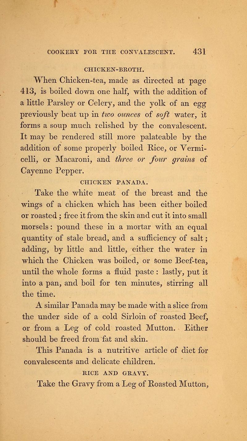 CHICKEN-BROTH. When Chicken-tea, made as directed at page 413, is boiled down one half, with the addition of a little Parsley or Celery, and the yolk of an egg previously beat up in two ounces of soft water, it forms a soup much relished by the convalescent. It may be rendered still more palateable by the addition of some properly boiled Rice, or Vermi- celli, or Macaroni, and three or four grains of Cayenne Pepper. CHTCKEN PANADA. Take the white meat of the breast and the wings of a chicken which has been either boiled or roasted; free it from the skin and cut it into small morsels: pound these in a mortar with an equal quantity of stale bread, and a sufficiency of salt; adding, by little and little, either the water in which the Chicken was boiled, or some Beef-tea, until the whole forms a fluid paste : lastly, put it into a pan, and boil for ten minutes, stirring all the time. A similar Panada may be made with a slice from the under side of a cold Sirloin of roasted Beef, or from a Leg of cold roasted Mutton. Either should be freed from fat and skin. This Panada is a nutritive article of diet for convalescents and delicate children. RICE AND GRAVY. Take the Gravy from a Leg of Eoasted Mutton,