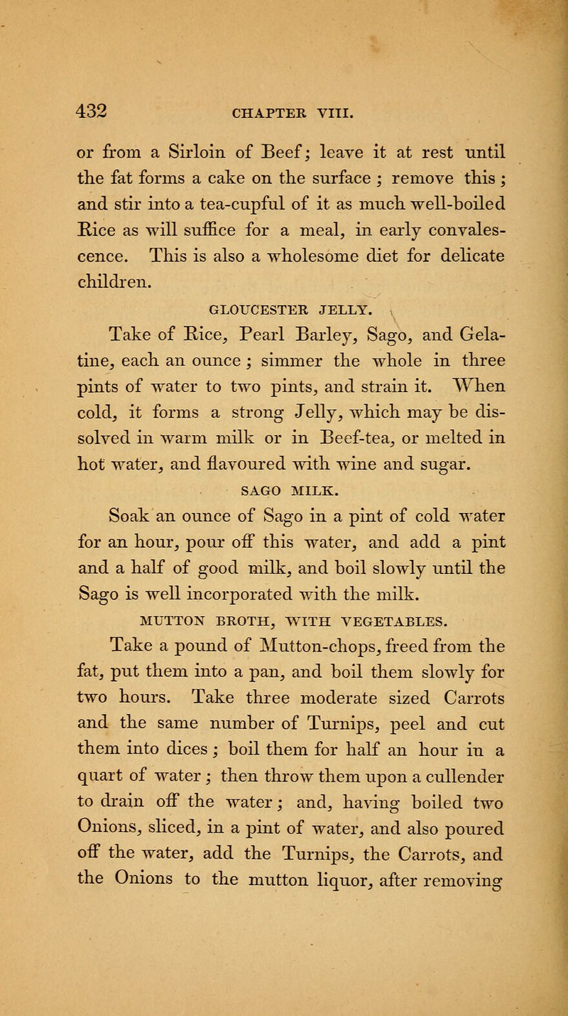or from a Sirloin of Beef; leave it at rest until the fat forms a cake on the surface ; remove this ; and stir into a tea-cupful of it as much well-boiled Rice as will suffice for a meal, in early convales- cence. This is also a wholesome diet for delicate children. GLOUCESTER JELLY. Take of Bice, Pearl Barley, Sago, and Gela- tine, each an ounce ; simmer the whole in three pints of water to two pints, and strain it. When cold, it forms a strong Jelly, which may be dis- solved in warm milk or in Beef-tea, or melted in hot water, and flavoured with wine and sugar. SAGO MILK. Soak an ounce of Sago in a pint of cold water for an hour, pour off this water, and add a pint and a half of good milk, and boil slowly until the Sago is well incorporated with the milk. MUTTON BROTH, WITH VEGETABLES. Take a pound of Mutton-chops, freed from the fat, put them into a pan, and boil them slowly for two hours. Take three moderate sized Carrots and the same number of Turnips, peel and cut them into dices; boil them for half an hour in a quart of water ; then throw them upon a cullender to drain off the water; and, having boiled two Onions, sliced, in a pint of water, and also poured off the water, add the Turnips, the Carrots, and the Onions to the mutton liquor,, after removing