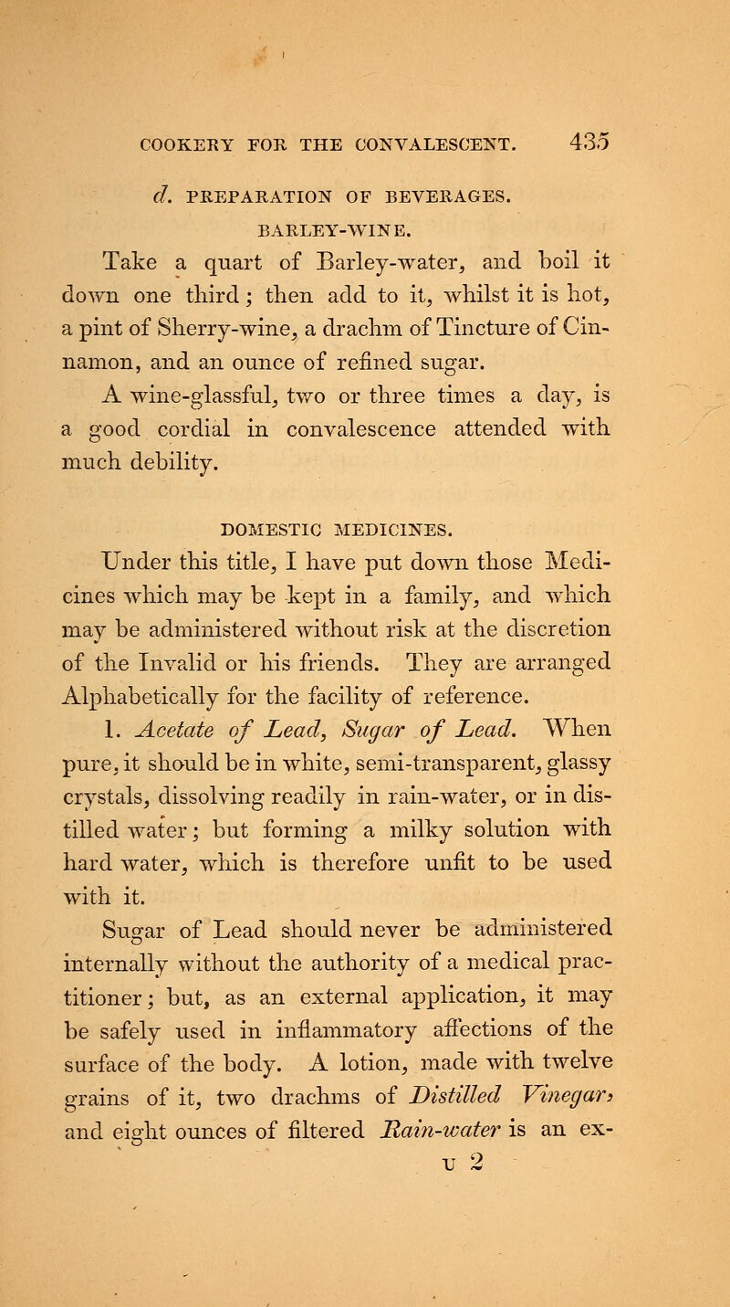 d. PREPARATION OF BEVERAGES. BARLEY-WINE. Take a quart of Barley-water, and boil it down one third; then add to it, whilst it is hot, a pint of Sherry-wine, a drachm of Tincture of Cin- namon, and an ounce of refined sugar. A wine-glassful, two or three times a day, is a good cordial in convalescence attended with much debility. DOMESTIC MEDICINES. Under this title, I have put down those Medi- cines which may be kept in a family, and which may be administered without risk at the discretion of the Invalid or his friends. They are arranged Alphabetically for the facility of reference. 1. Acetate of Lead, Sugar of Lead. When pure, it should be in white, semi-transparent, glassy crystals, dissolving readily in rain-water, or in dis- tilled water; but forming a milky solution with hard water, which is therefore unfit to be used with it. Sugar of Lead should never be administered internally without the authority of a medical prac- titioner; but, as an external application, it may be safely used in inflammatory affections of the surface of the body. A lotion, made with twelve grains of it, two drachms of Distilled Vinegar> and eight ounces of filtered Rain-water is an ex-