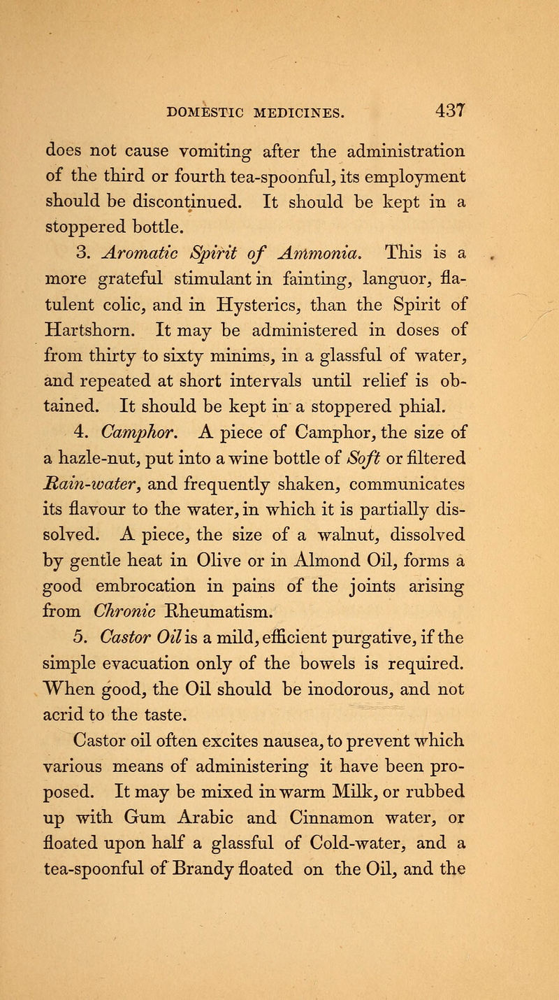 does not cause vomiting after the administration of the third or fourth tea-spoonful, its employment should be discontinued. It should be kept in a stoppered bottle. 3. Aromatic Spirit of Ammonia. This is a more grateful stimulant in fainting, languor, fla- tulent colic, and in Hysterics, than the Spirit of Hartshorn. It may be administered in doses of from thirty to sixty minims, in a glassful of water, and repeated at short intervals until relief is ob- tained. It should be kept in a stoppered phial. 4. Camphor. A piece of Camphor, the size of a hazle-nut, put into a wine bottle of Soft or filtered Rain-water, and frequently shaken, communicates its flavour to the water, in which it is partially dis- solved. A piece, the size of a walnut, dissolved by gentle heat in Olive or in Almond Oil, forms a good embrocation in pains of the joints arising from Chronic Eheumatism. 5. Castor Oil is a mild, efficient purgative, if the simple evacuation only of the bowels is required. When good, the Oil should be inodorous, and not acrid to the taste. Castor oil often excites nausea, to prevent which various means of administering it have been pro- posed. It may be mixed in warm Milk, or rubbed up with Gum Arabic and Cinnamon water, or floated upon half a glassful of Cold-water, and a tea-spoonful of Brandy floated on the Oil, and the