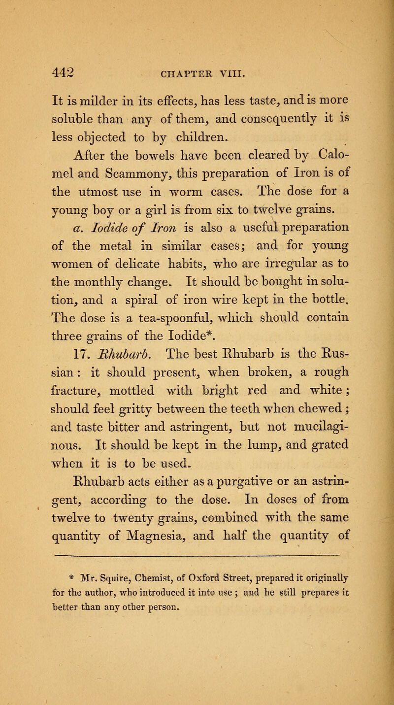 It is milder in its effects, has less taste, and is more soluble than any of them, and consequently it is less objected to by children. After the bowels have been cleared by Calo- mel and Scammony, this preparation of Iron is of the utmost use in worm cases. The dose for a young boy or a girl is from six to twelve grains. a. Iodide of Iron is also a useful preparation of the metal in similar cases; and for young women of delicate habits, who are irregular as to the monthly change. It should be bought in solu- tion, and a spiral of iron wire kept in the bottle. The dose is a tea-spoonful, which should contain three grains of the Iodide*. 17. Rhubarh. The best Rhubarb is the Rus- sian : it should present, when broken, a rough fracture, mottled with bright red and white; should feel gritty between the teeth when chewed; and taste bitter and astringent, but not mucilagi- nous. It should be kept in the lump, and grated when it is to be used. Rhubarb acts either as a purgative or an astrin- gent, according to the dose. In doses of from twelve to twenty grains, combined with the same quantity of Magnesia, and half the quantity of * Mr. Squire, Chemist, of Oxford Street, prepared it originally for the author, who introduced it into use > and he still prepares it hetter than any other person.