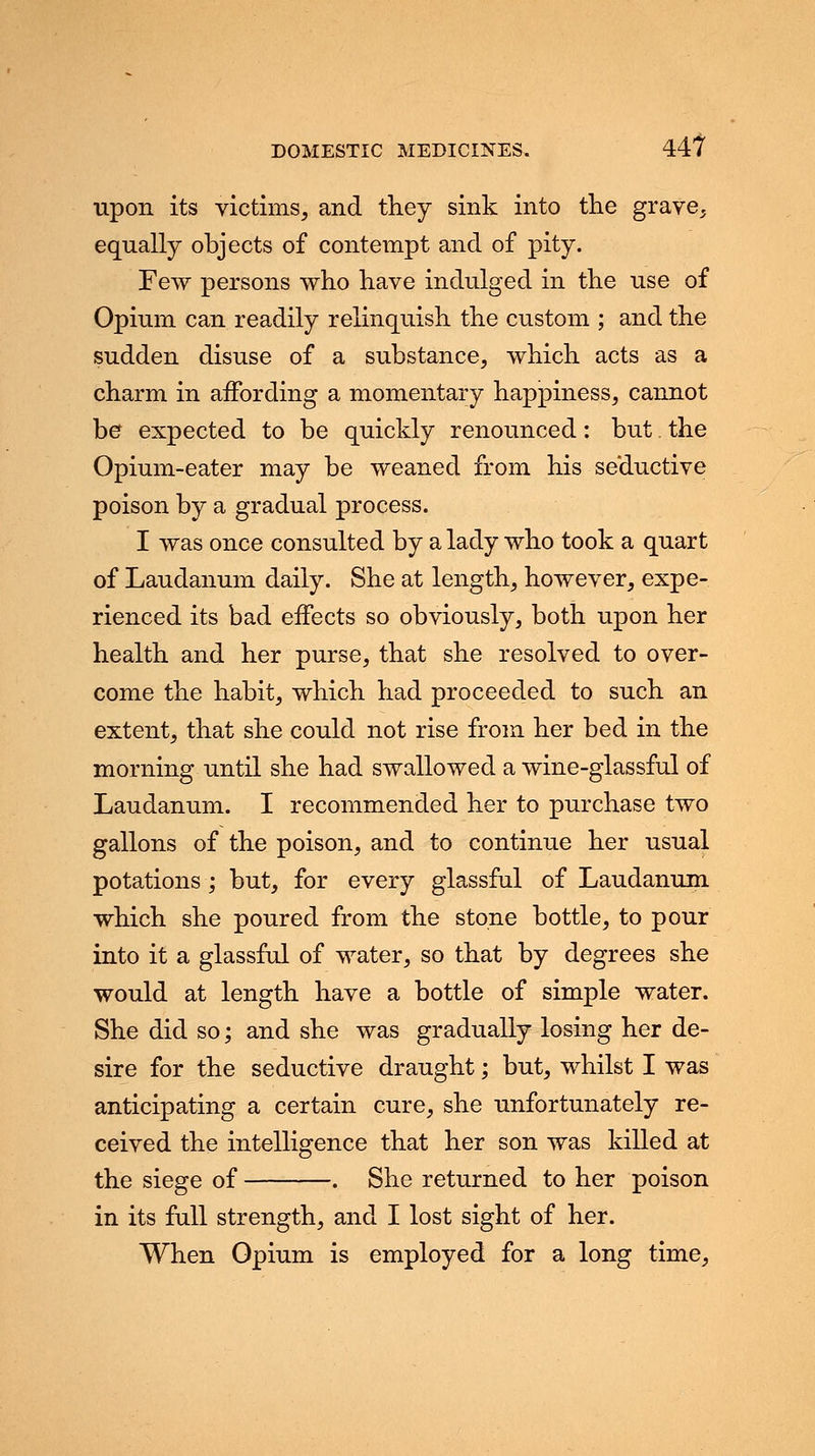 upon its victims, and they sink into the grave, equally objects of contempt and of pity. Few persons who have indulged in the use of Opium can readily relinquish the custom ; and the sudden disuse of a substance, which acts as a charm in affording a momentary happiness, cannot he expected to be quickly renounced: but. the Opium-eater may be weaned from his seductive poison by a gradual process. I was once consulted by a lady who took a quart of Laudanum daily. She at length, however, expe- rienced its bad effects so obviously, both upon her health and her purse, that she resolved to over- come the habit, which had proceeded to such an extent, that she could not rise from her bed in the morning until she had swallowed a wine-glassful of Laudanum. I recommended her to purchase two gallons of the poison, and to continue her usual potations ; but, for every glassful of Laudanum which she poured from the stone bottle, to pour into it a glassful of water, so that by degrees she would at length have a bottle of simple water. She did so; and she was gradually losing her de- sire for the seductive draught; but, whilst I was anticipating a certain cure, she unfortunately re- ceived the intelligence that her son was killed at the siege of . She returned to her poison in its full strength, and I lost sight of her. When Opium is employed for a long time,