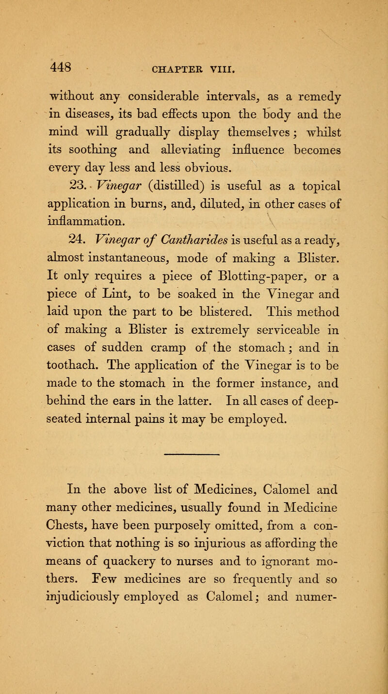 without any considerable intervals, as a remedy- in diseases, its bad effects upon the body and the mind will gradually display themselves; whilst its soothing and alleviating influence becomes every day less and less obvious. 23. • Vinegar (distilled) is useful as a topical application in burns, and, diluted, in other cases of inflammation. 24. Vinegar of Cantkarides is useful as a ready, almost instantaneous, mode of making a Blister. It only requires a piece of Blotting-paper, or a piece of Lint, to be soaked in the Vinegar and laid upon the part to be blistered. This method of making a Blister is extremely serviceable in cases of sudden cramp of the stomach; and in toothach. The application of the Vinegar is to be made to the stomach in the former instance, and behind the ears in the latter. In all cases of deep- seated internal pains it may be employed. In the above list of Medicines, Calomel and many other medicines, usually found in Medicine Chests, have been purposely omitted, from a con- viction that nothing is so injurious as affording the means of quackery to nurses and to ignorant mo- thers. Few medicines are so frequently and so injudiciously employed as Calomel; and numer-
