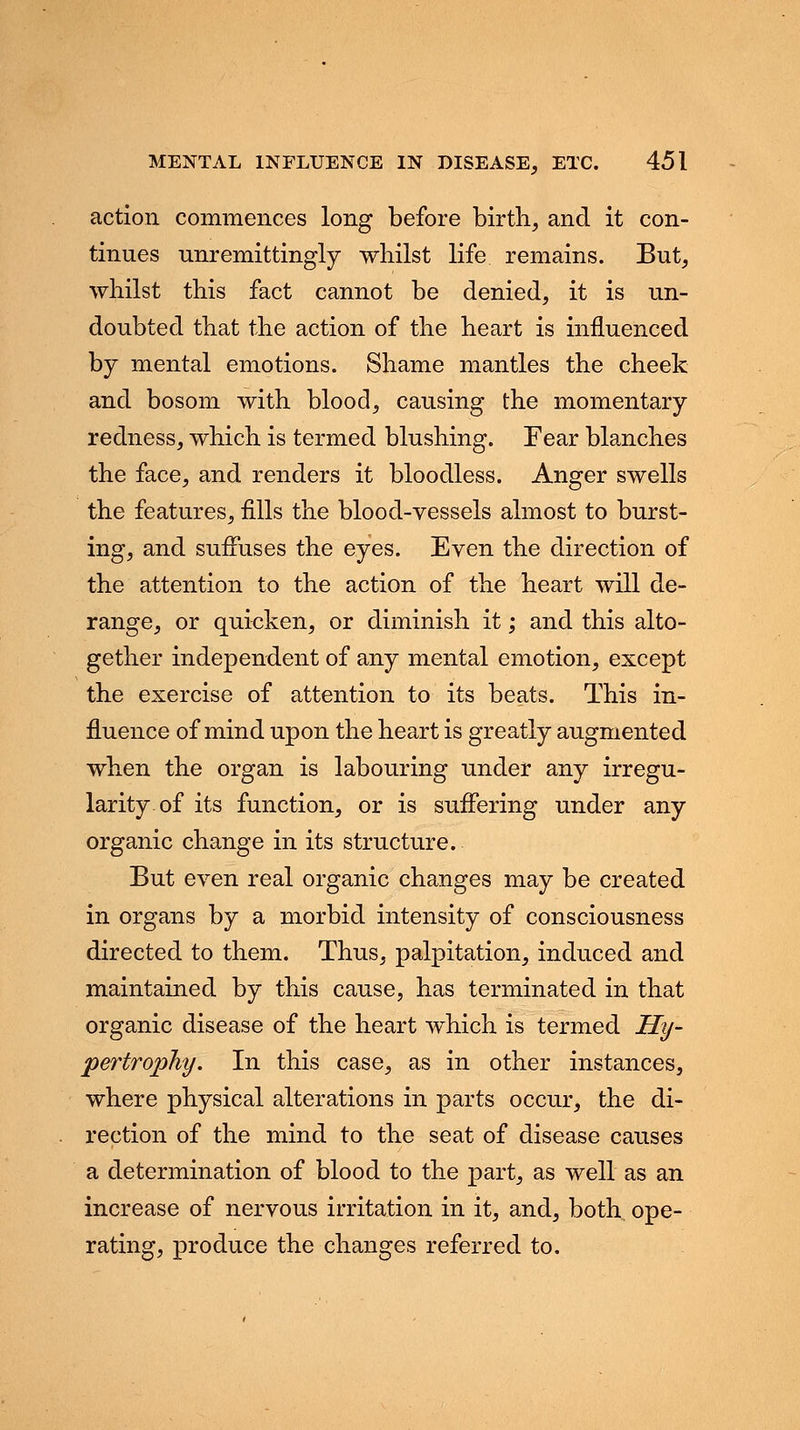action commences long before birth, and it con- tinues unremittingly whilst life remains. But, whilst this fact cannot be denied, it is un- doubted that the action of the heart is influenced by mental emotions. Shame mantles the cheek and bosom with blood, causing the momentary redness, which is termed blushing. Fear blanches the face, and renders it bloodless. Anger swells the features, fills the blood-vessels almost to burst- ing, and suffuses the eyes. Even the direction of the attention to the action of the heart will de- range, or quicken, or diminish it; and this alto- gether independent of any mental emotion, except the exercise of attention to its beats. This in- fluence of mind upon the heart is greatly augmented when the organ is labouring under any irregu- larity of its function, or is suffering under any organic change in its structure. But even real organic changes may be created in organs by a morbid intensity of consciousness directed to them. Thus, palpitation, induced and maintained by this cause, has terminated in that organic disease of the heart which is termed Hy- pertrophy. In this case, as in other instances, where physical alterations in parts occur, the di- rection of the mind to the seat of disease causes a determination of blood to the part, as well as an increase of nervous irritation in it, and, both, ope- rating, produce the changes referred to.