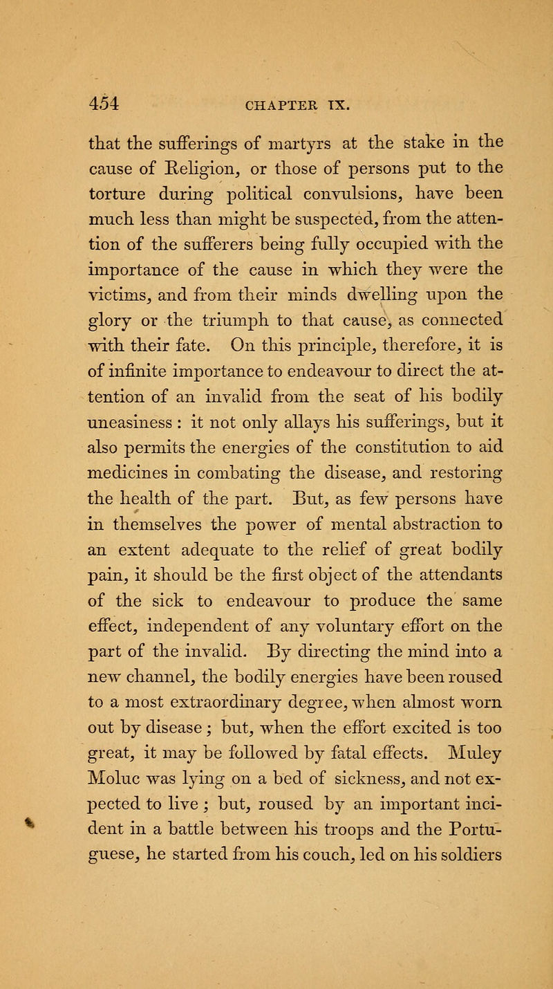 that the sufferings of martyrs at the stake in the cause of Religion, or those of persons put to the torture during political convulsions, have been much less than might be suspected, from the atten- tion of the sufferers being fully occupied with the importance of the cause in which they were the victims, and from their minds dwelling upon the glory or the triumph to that cause, as connected with their fate. On this principle, therefore, it is of infinite importance to endeavour to direct the at- tention of an invalid from the seat of his bodily uneasiness : it not only allays his sufferings, but it also permits the energies of the constitution to aid medicines in combating the disease, and restoring the health of the part. But, as few persons have in themselves the power of mental abstraction to an extent adequate to the relief of great bodily pain, it should be the first object of the attendants of the sick to endeavour to produce the same effect, independent of any voluntary effort on the part of the invalid. By directing the mind into a new channel, the bodily energies have been roused to a most extraordinary degree, when almost worn out by disease; but, when the effort excited is too great, it may be followed by fatal effects. Muley Moluc was lying on a bed of sickness, and not ex- X^ected to live ; but, roused by an important inci- dent in a battle between his troops and the Portu- guese, he started from his couch, led on his soldiers