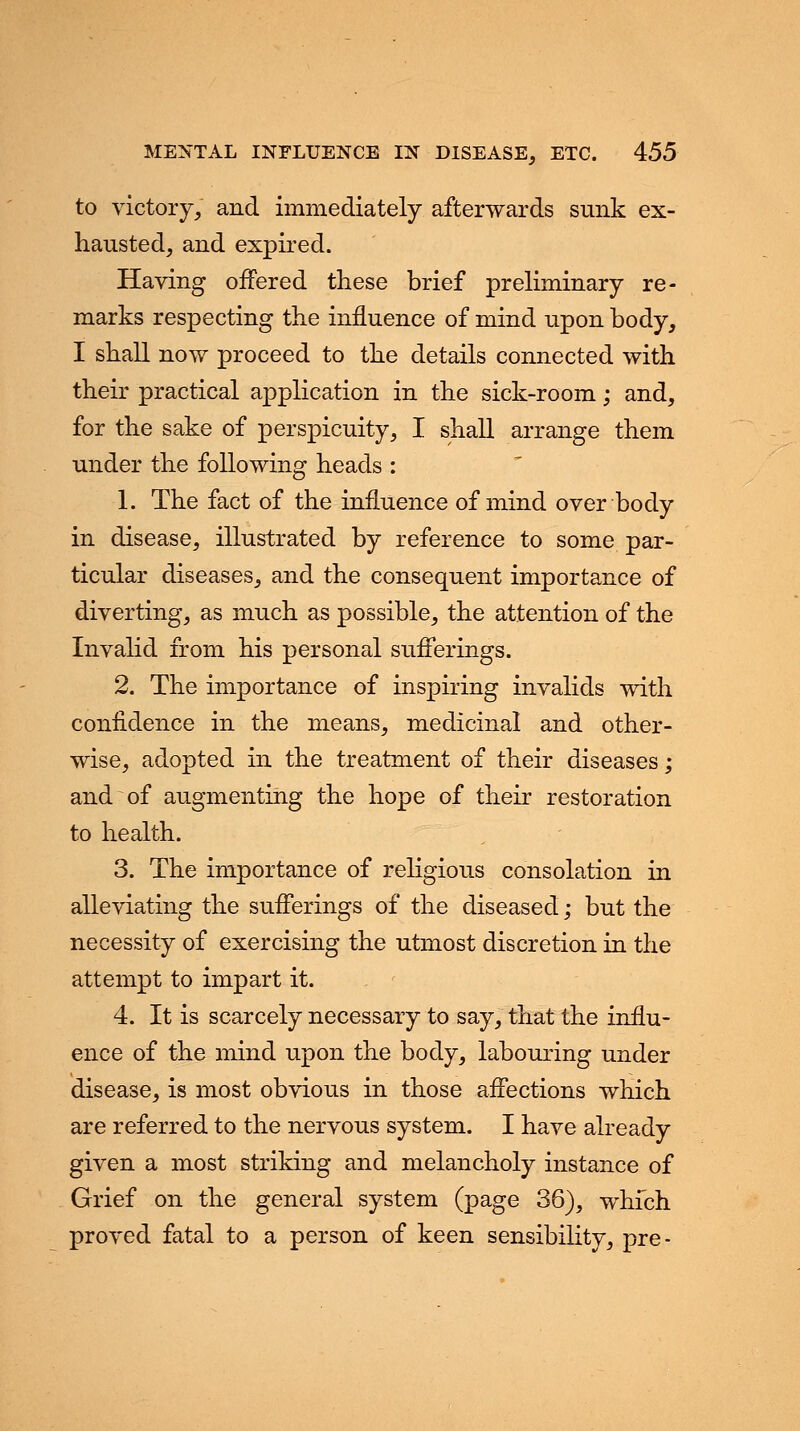 to victory/ and immediately afterwards sunk ex- hausted, and expired. Having offered these brief preliminary re- marks respecting the influence of mind upon body, I shall now proceed to the details connected with their practical application in the sick-room; and, for the sake of perspicuity, I shall arrange them under the following heads : 1. The fact of the influence of mind over body in disease, illustrated by reference to some par- ticular diseases, and the consequent importance of diverting, as much as possible, the attention of the Invalid from his personal sufferings. 2. The importance of inspiring invalids with confidence in the means, medicinal and other- wise, adopted in the treatment of their diseases; and of augmenting the hope of their restoration to health. 3. The importance of religious consolation in alleviating the sufferings of the diseased; but the necessity of exercising the utmost discretion in the attempt to impart it. 4. It is scarcely necessary to say, that the influ- ence of the mind upon the body, labouring under disease, is most obvious in those affections which are referred to the nervous system. I have already given a most striking and melancholy instance of Grief on the general system (page 36), which proved fatal to a person of keen sensibility, pre-