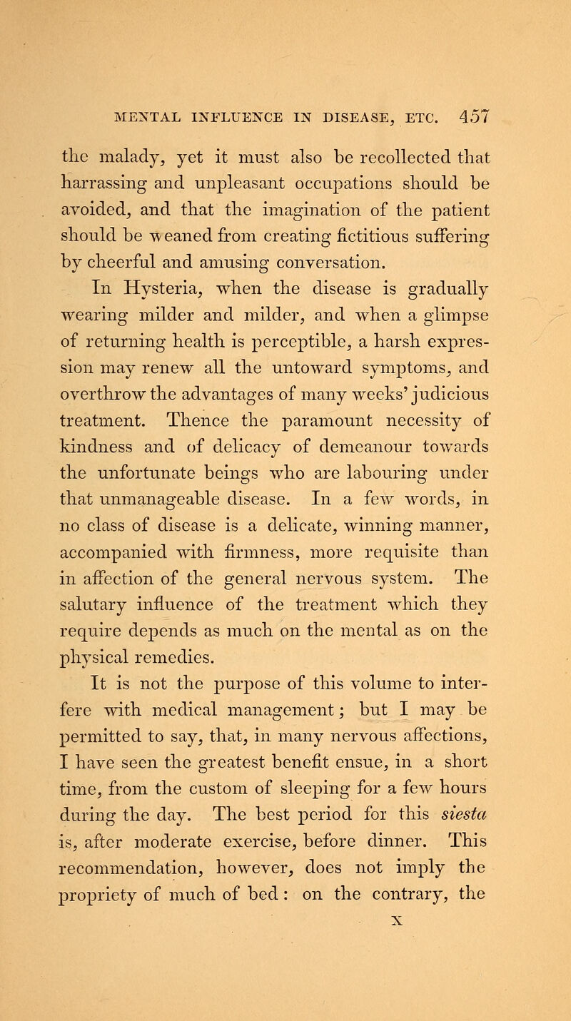 the malady, yet it must also be recollected that harrassing and unpleasant occupations should be avoided, and that the imagination of the patient should be weaned from creating fictitious suffering by cheerful and amusing conversation. In Hysteria, when the disease is gradually wearing milder and milder, and when a glimpse of returning health is perceptible, a harsh expres- sion may renew all the untoward symptoms, and overthrow the advantages of many weeks'judicious treatment. Thence the paramount necessity of kindness and of delicacy of demeanour towards the unfortunate beings who are labouring under that unmanageable disease. In a few words, in no class of disease is a delicate, winning manner, accompanied with firmness, more requisite than in affection of the general nervous system. The salutary influence of the treatment which they require depends as much on the mental as on the physical remedies. It is not the purpose of this volume to inter- fere with medical management; but I may be permitted to say, that, in many nervous affections, I have seen the greatest benefit ensue, in a short time, from the custom of sleeping for a few hours during the day. The best period for this siesta is, after moderate exercise, before dinner. This recommendation, however, does not imply the propriety of much of bed : on the contrary, the
