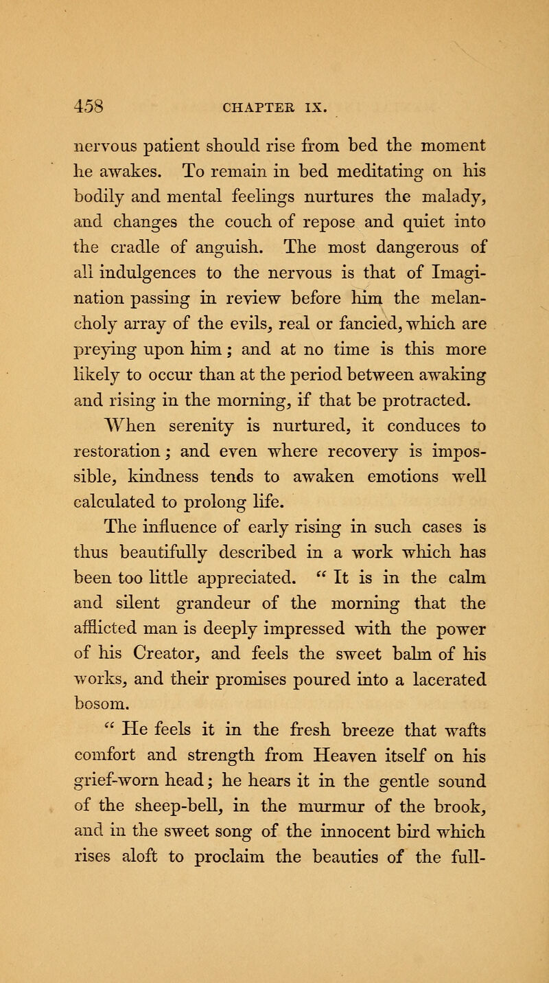 nervous patient should rise from bed the moment he awakes. To remain in bed meditating on his bodily and mental feelings nurtures the malady, and changes the couch of repose and quiet into the cradle of anguish. The most dangerous of all indulgences to the nervous is that of Imagi- nation passing in review before him the melan- choly array of the evils, real or fancied, which are preying upon him; and at no time is this more likely to occur than at the period between awaking and rising in the morning, if that be protracted. When serenity is nurtured, it conduces to restoration; and even where recovery is impos- sible, kindness tends to awaken emotions well calculated to prolong life. The influence of early rising in such cases is thus beautifully described in a work which has been too little appreciated.  It is in the calm and silent grandeur of the morning that the afflicted man is deeply impressed with the power of his Creator, and feels the sweet balm of his works, and their promises poured into a lacerated bosom.  He feels it in the fresh breeze that wafts comfort and strength from Heaven itself on his grief-worn head; he hears it in the gentle sound of the sheep-bell, in the murmur of the brook, and in the sweet song of the innocent bird which rises aloft to proclaim the beauties of the full-