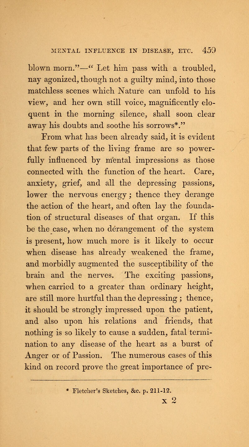 blown morn.— Let him pass with a troubled, nay agonized, though not a guilty mind, into those matchless scenes which Nature can unfold to his view, and her own still voice, magnificently elo- quent in the morning silence, shall soon clear away his doubts and soothe his sorrows*. From what has been already said, it is evident that few parts of the living frame are so power- fully influenced by mental impressions as those connected with the function of the heart. Care, anxiety, grief, and all the depressing passions, lower the nervous energy; thence they derange the action of the heart, and often lay the founda- tion of structural diseases of that organ. If this be the case, when no derangement of the system is present, how much more is it likely to occur when disease has already weakened the frame, and morbidly augmented the susceptibility of the brain and the nerves. The exciting passions, when carried to a greater than ordinary height, are still more hurtful than the depressing ; thence, it should be strongly impressed upon the patient, and also upon his relations and friends, that nothing is so likely to cause a sudden, fatal termi- nation to any disease of the heart as a burst of Answer or of Passion. The numerous cases of this kind on record prove the great importance of pre- * Fletcher's Sketches, &c. p. 211-12.