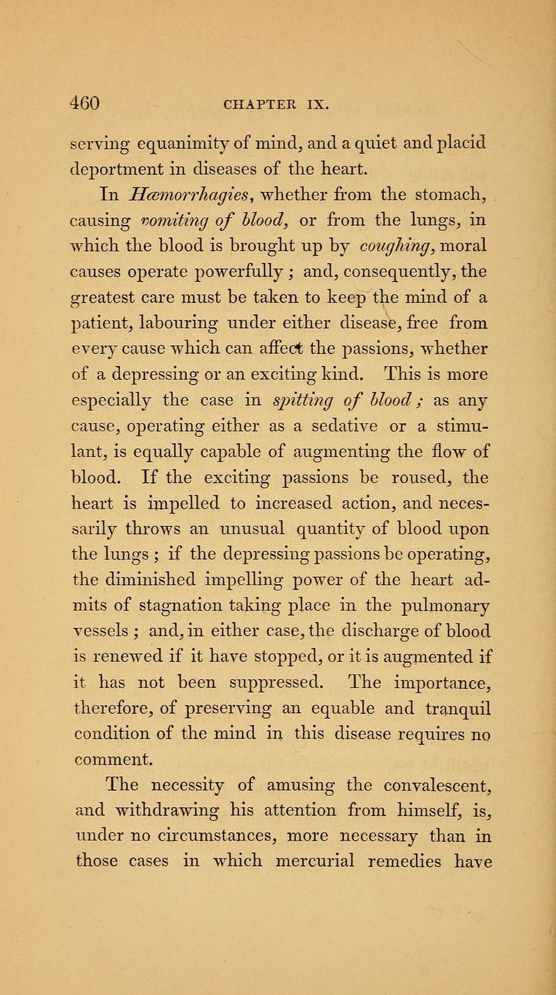 serving equanimity of mind, and a quiet and placid deportment in diseases of the heart. In Hcemorrhagies, whether from the stomach, causing vomiting of blood, or from the lungs, in which the blood is brought up by coughing, moral causes operate powerfully ; and, consequently, the greatest care must be taken to keep the mind of a patient, labouring under either disease, free from every cause which can affect the passions, whether of a depressing or an exciting kind. This is more especially the case in spitting of blood; as any cause, operating either as a sedative or a stimu- lant, is equally capable of augmenting the flow of blood. If the exciting passions be roused, the heart is impelled to increased action, and neces- sarily throws an unusual quantity of blood upon the lungs ; if the depressing passions be operating, the diminished impelling power of the heart ad- mits of stagnation taking place in the pulmonary vessels ; and, in either case, the discharge of blood is renewed if it have stopped, or it is augmented if it has not been suppressed. The importance, therefore, of preserving an equable and tranquil condition of the mind in this disease requires no comment. The necessity of amusing the convalescent, and withdrawing his attention from himself, is, under no circumstances, more necessary than in those cases in which mercurial remedies have
