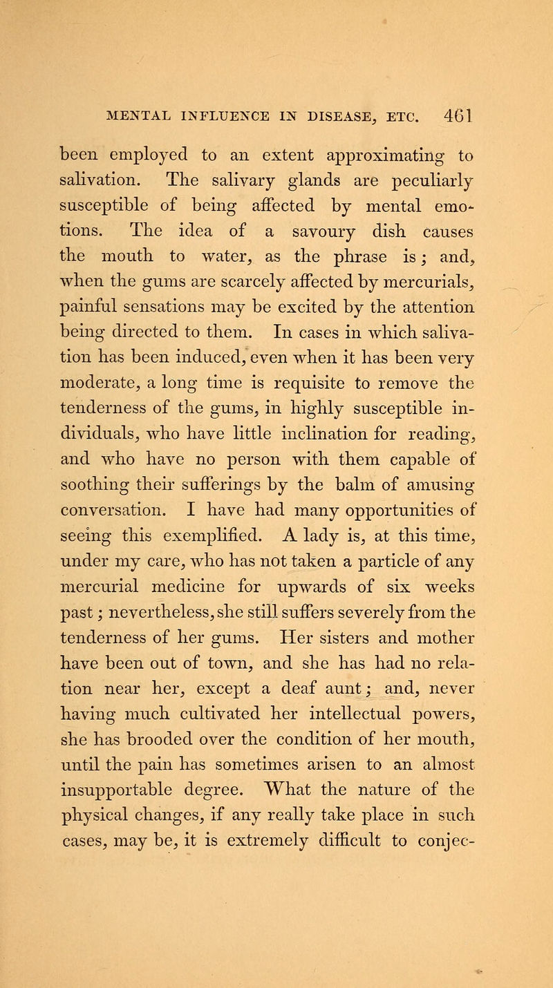 been employed to an extent approximating to salivation. The salivary glands are peculiarly susceptible of being affected by mental emo- tions. The idea of a savoury dish causes the mouth to water, as the phrase is; and, when the gums are scarcely affected by mercurials, painful sensations may be excited by the attention being directed to them. In cases in which saliva- tion has been induced, even when it has been very moderate, a long time is requisite to remove the tenderness of the gums, in highly susceptible in- dividuals, who have little inclination for reading, and who have no person with them capable of soothing their sufferings by the balm of amusing conversation. I have had many opportunities of seeing this exemplified. A lady is, at this time, under my care, who has not taken a particle of any mercurial medicine for upwards of six weeks past; nevertheless, she still suffers severely from the tenderness of her gums. Her sisters and mother have been out of town, and she has had no rela- tion near her, except a deaf aunt; and, never having much cultivated her intellectual powers, she has brooded over the condition of her mouth, until the pain has sometimes arisen to an almost insupportable degree. What the nature of the physical changes, if any really take place in such cases, may be, it is extremely difficult to conjee-