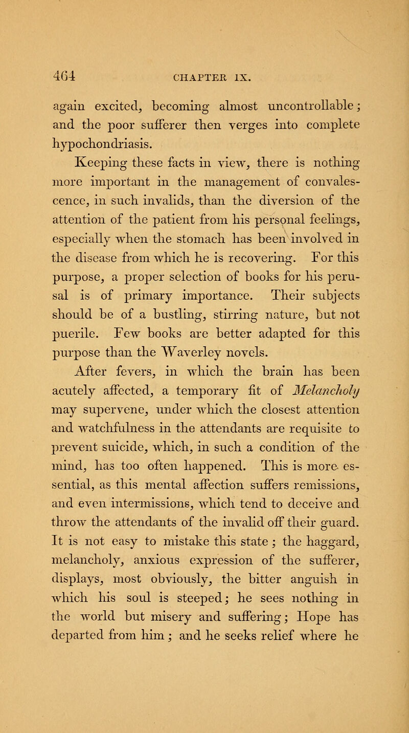 again excited, becoming almost uncontrollable; and the poor sufferer then verges into complete hyp o chondriasis. Keeping these facts in view, there is nothing more important in the management of convales- cence, in such invalids, than the diversion of the attention of the patient from his personal feelings, especially when the stomach has been involved in the disease from which he is recovering. For this purpose, a proper selection of books for his peru- sal is of primary importance. Their subjects should be of a bustling, stirring nature, but not puerile. Few books are better adapted for this purpose than the Waverley novels. After fevers, in which the brain has been acutely affected, a temporary fit of Melancholy may supervene, under which the closest attention and watchfulness in the attendants are requisite to prevent suicide, which, in such a condition of the mind, has too often happened. This is more es- sential, as this mental affection suffers remissions, and even intermissions, which tend to deceive and throw the attendants of the invalid off their guard. It is not easy to mistake this state; the haggard, melancholy, anxious expression of the sufferer, displays, most obviously, the bitter anguish in which his soul is steeped; he sees nothing in the world but misery and suffering; Hope has departed from him ; and he seeks relief where he