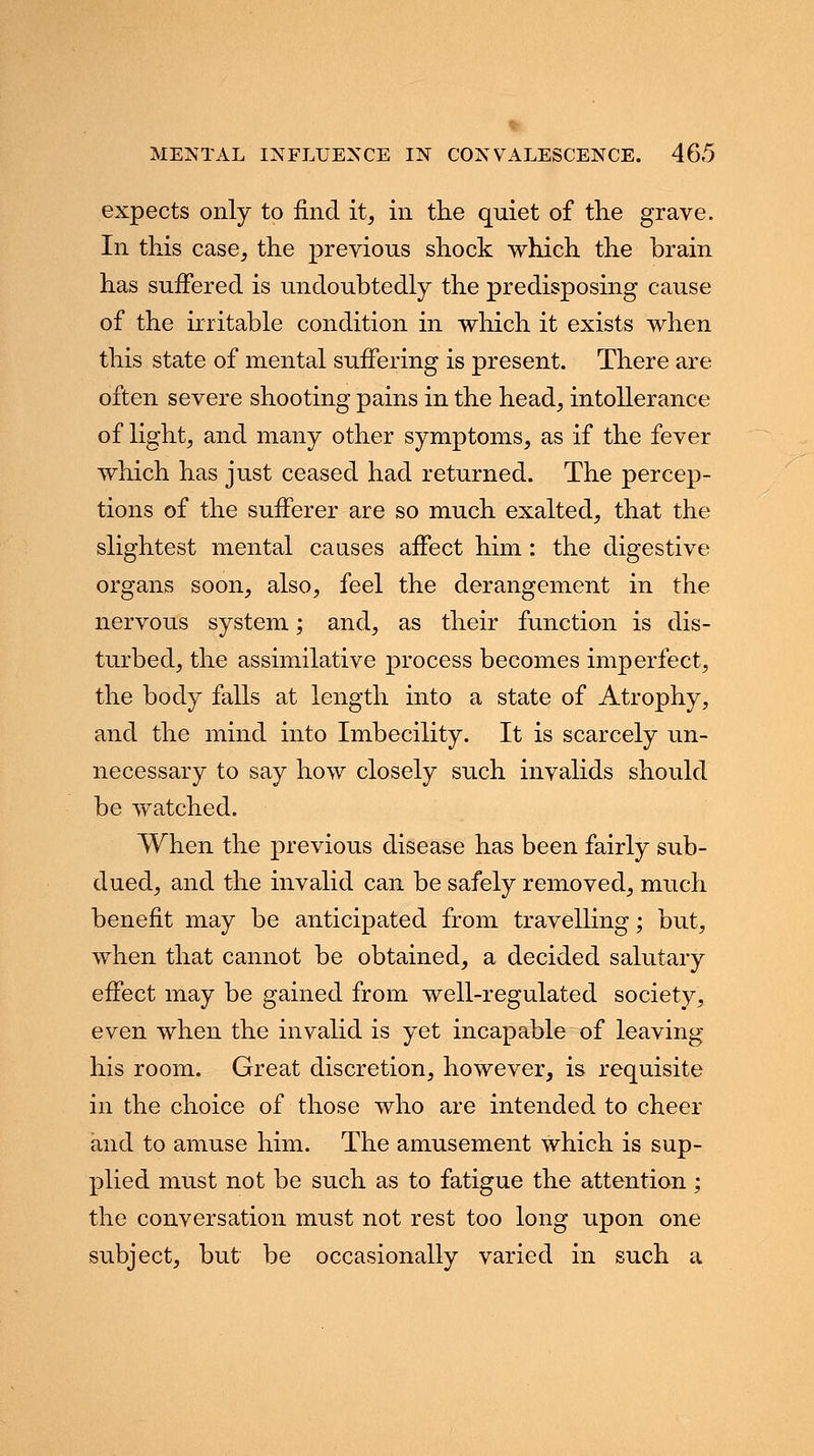 expects only to find it, in the quiet of the grave. In this case, the previous shock which the brain has suffered is undoubtedly the predisposing cause of the irritable condition in which it exists when this state of mental suffering is present. There are often severe shooting pains in the head, intollerance of light, and many other symptoms, as if the fever which has just ceased had returned. The percep- tions of the sufferer are so much exalted, that the slightest mental causes affect him: the digestive organs soon, also, feel the derangement in the nervous system; and, as their function is dis- turbed, the assimilative process becomes imperfect, the body falls at length into a state of Atrophy, and the mind into Imbecility. It is scarcely un- necessary to say how closely such invalids should be watched. When the previous disease has been fairly sub- dued, and the invalid can be safely removed, much benefit may be anticipated from travelling; but, when that cannot be obtained, a decided salutary effect may be gained from well-regulated society, even when the invalid is yet incapable of leaving his room. Great discretion, however, is requisite in the choice of those who are intended to cheer and to amuse him. The amusement which is sup- plied must not be such as to fatigue the attention; the conversation must not rest too long upon one subject, but be occasionally varied in such a