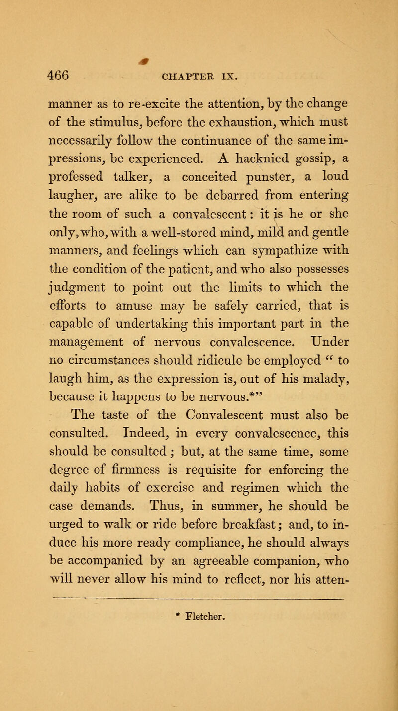 manner as to re-excite the attention, by the change of the stimulus, before the exhaustion, which must necessarily follow the continuance of the same im- pressions, be experienced. A hacknied gossip, a professed talker, a conceited punster, a loud laugher, are alike to be debarred from entering the room of such a convalescent: it is he or she only, who, with a well-stored mind, mild and gentle manners, and feelings which can sympathize with the condition of the patient, and who also possesses judgment to point out the limits to which the efforts to amuse may be safely carried, that is capable of undertaking this important part in the management of nervous convalescence. Under no circumstances should ridicule be employed  to laugh him, as the expression is, out of his malady, because it happens to be nervous.* The taste of the Convalescent must also be consulted. Indeed, in every convalescence, this should be consulted; but, at the same time, some degree of firmness is requisite for enforcing the daily habits of exercise and regimen which the case demands. Thus, in summer, he should be urged to walk or ride before breakfast; and, to in- duce his more ready compliance, he should always be accompanied by an agreeable companion, who will never allow his mind to reflect, nor his atten- * Fletcher.