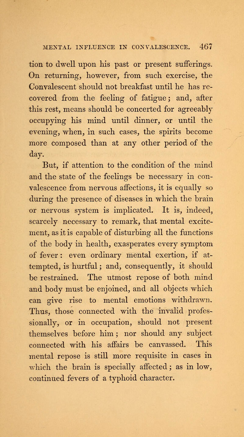 tion to dwell upon his past or present sufferings. On returning, however, from such exercise, the Convalescent should not breakfast until he has re- covered from the feeling of fatigue; and, after this rest, means should be concerted for agreeably occupying his mind until dinner, or until the evening, when, in such cases, the spirits become more composed than at any other period of the day. But, if attention to the condition of the mind and the state of the feelings be necessary in con- valescence from nervous affections, it is equally so during the presence of diseases in which the brain or nervous system is implicated. It is, indeed, scarcely necessary to remark, that mental excite- ment, as it is capable of disturbing all the functions of the body in health, exasperates every symptom of fever: even ordinary mental exertion, if at- tempted, is hurtful; and, consequently, it should be restrained. The utmost repose of both mind and body must be enjoined, and all objects which can give rise to mental emotions withdrawn. Thus, those connected with the invalid profes- sionally, or in occupation, should not present themselves before him; nor should any subject connected with his affairs be canvassed. This mental repose is still more requisite in cases in which the brain is specially affected; as in low, continued fevers of a typhoid character.